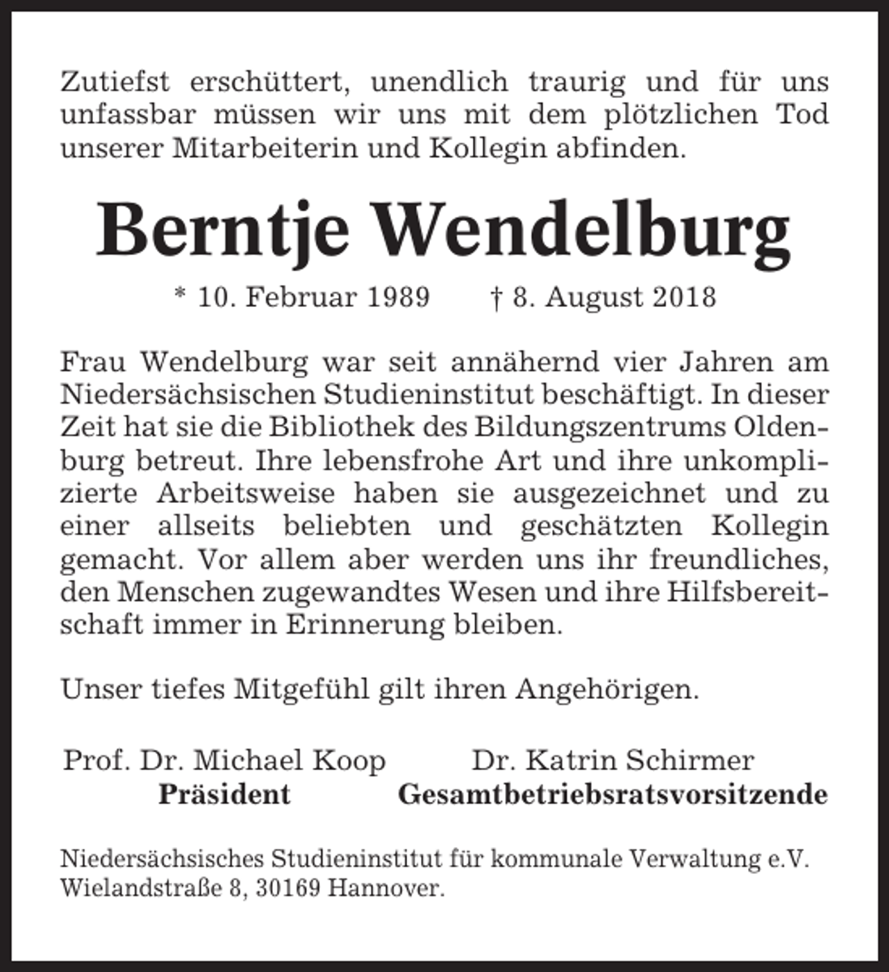 <p>Zutiefst erschüttert, unendlich traurig und für uns<br />unfassbar müssen wir uns mit dem plötzlichen Tod<br />unserer Mitarbeiterin und Kollegin abfinden.</p><p>Berntje Wendelburg<br />* 10. Februar 1989</p><p>† 8. August 2018</p><p>Frau Wendelburg war seit annähernd vier Jahren am<br />Niedersächsischen Studieninstitut beschäftigt. In dieser<br />Zeit hat sie die Bibliothek des Bildungszentrums Oldenburg betreut. Ihre lebensfrohe Art und ihre unkomplizierte Arbeitsweise haben sie ausgezeichnet und zu<br />einer allseits beliebten und geschätzten Kollegin<br />gemacht. Vor allem aber werden uns ihr freundliches,<br />den Menschen zugewandtes Wesen und ihre Hilfsbereitschaft immer in Erinnerung bleiben.<br />Unser tiefes Mitgefühl gilt ihren Angehörigen.<br />Prof. Dr. Michael Koop<br />Dr. Katrin Schirmer<br />Präsident<br />Gesamtbetriebsratsvorsitzende<br />Niedersächsisches Studieninstitut für kommunale Verwaltung e.V.<br />Wielandstraße 8, 30169 Hannover.</p>