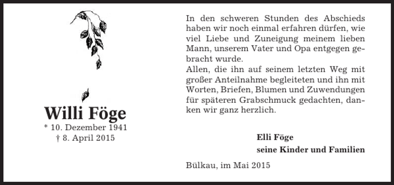 <p>Willi Föge<br />* 10. Dezember 1941<br />† 8. April 2015</p><p>In den schweren Stunden des Abschieds<br />haben wir noch einmal erfahren dürfen, wie<br />viel Liebe und Zuneigung meinem lieben<br />Mann, unserem Vater und Opa entgegen gebracht wurde.<br />Allen, die ihn auf seinem letzten Weg mit<br />großer Anteilnahme begleiteten und ihn mit<br />Worten, Briefen, Blumen und Zuwendungen<br />für späteren Grabschmuck gedachten, danken wir ganz herzlich.<br />Elli Föge<br />seine Kinder und Familien<br />Bülkau, im Mai 2015</p>