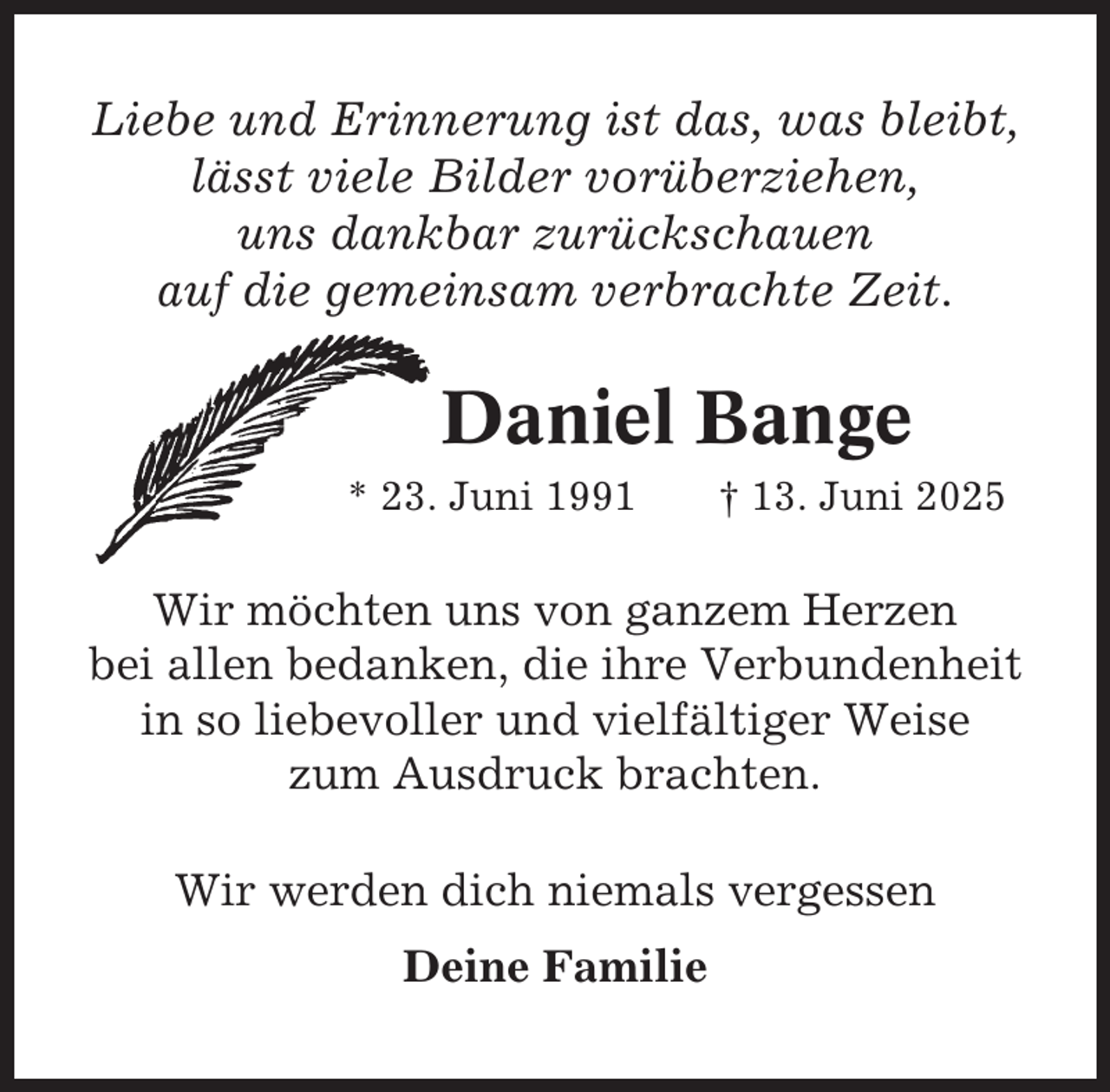 <p>Liebe und Erinnerung ist das, was bleibt,<br />lässt viele Bilder vorüberziehen,<br />uns dankbar zurückschauen<br />auf die gemeinsam verbrachte Zeit.</p><p>Daniel Bange<br />* 23. Juni 1991</p><p>† 13. Juni 2025</p><p>Wir möchten uns von ganzem Herzen<br />bei allen bedanken, die ihre Verbundenheit<br />in so liebevoller und vielfältiger Weise<br />zum Ausdruck brachten.<br />Wir werden dich niemals vergessen<br />Deine Familie</p>