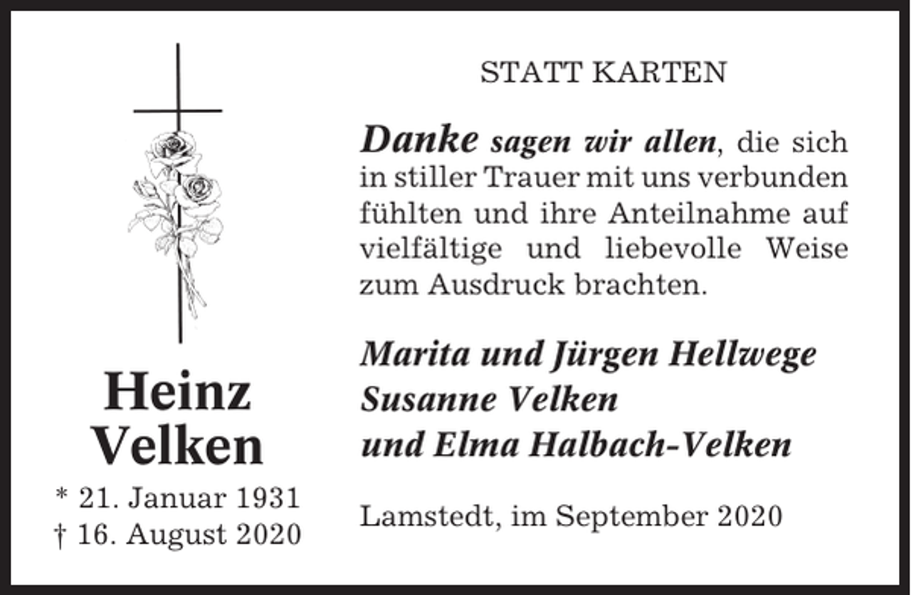 <p>STATT KARTEN</p><p>Danke</p><p>sagen wir allen, die sich<br />in stiller Trauer mit uns verbunden<br />fühlten und ihre Anteilnahme auf<br />vielfältige und liebevolle Weise<br />zum Ausdruck brachten.</p><p>Heinz<br />Velken<br />* 21. Januar 1931<br />† 16. August 2020</p><p>Marita und Jürgen Hellwege<br />Susanne Velken<br />und Elma Halbach-Velken<br />Lamstedt, im September 2020</p>