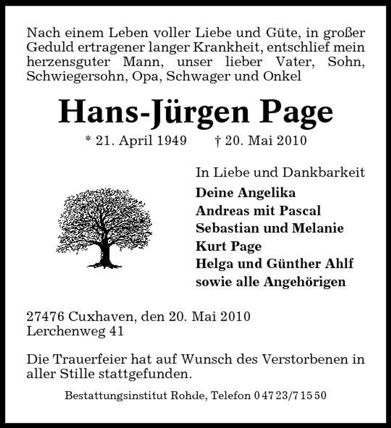 <p>Nach einem Leben voller Liebe und Güte, in großer Geduld ertragener langer Krankheit, entschlief mein herzensguter Mann, unser lieber Vater, Sohn, Schwiegersohn, Opa, Schwager und Onkel</p><p>Hans-Jürgen Page<br />* 21. April 1949 † 20. Mai 2010 In Liebe und Dankbarkeit Deine Angelika Andreas mit Pascal Sebastian und Melanie Kurt Page Helga und Günther Ahlf sowie alle Angehörigen 27476 Cuxhaven, den 20. Mai 2010 Lerchenweg 41 Die Trauerfeier hat auf Wunsch des Verstorbenen in aller Stille stattgefunden.<br />Bestattungsinstitut Rohde, Telefon 0 47 23/7 10</p>