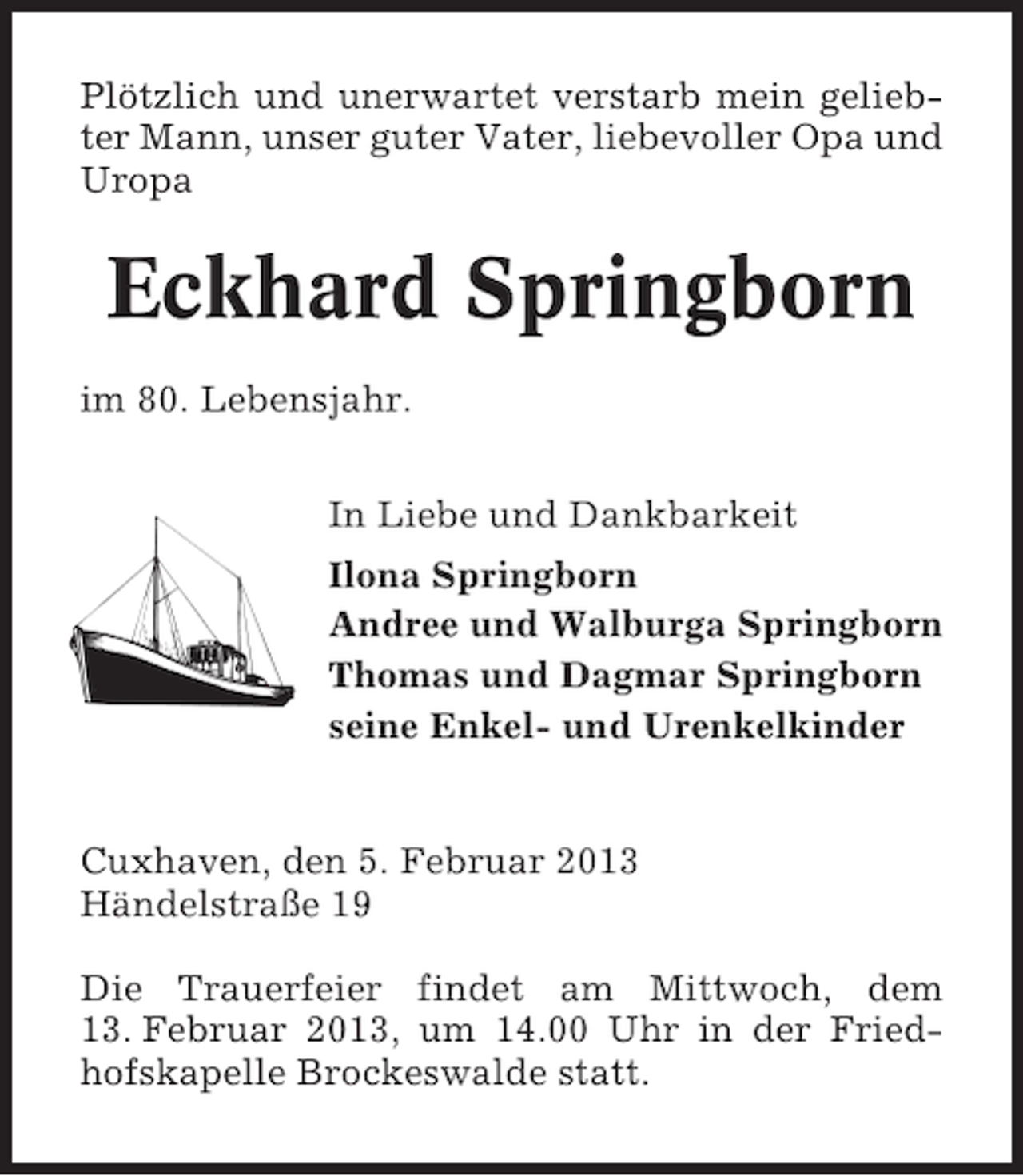 <p>Plötzlich und unerwartet verstarb mein geliebter Mann, unser guter Vater, liebevoller Opa und<br />Uropa</p>
<p>Eckhard Springborn<br />im 80. Lebensjahr.<br />In Liebe und Dankbarkeit<br />Ilona Springborn<br />Andree und Walburga Springborn<br />Thomas und Dagmar Springborn<br />seine Enkel- und Urenkelkinder</p>
<p>Cuxhaven, den 5. Februar 2013<br />Händelstraße 19<br />Die Trauerfeier findet am Mittwoch, dem<br />13. Februar 2013, um 14.00 Uhr in der Friedhofskapelle Brockeswalde statt.</p>