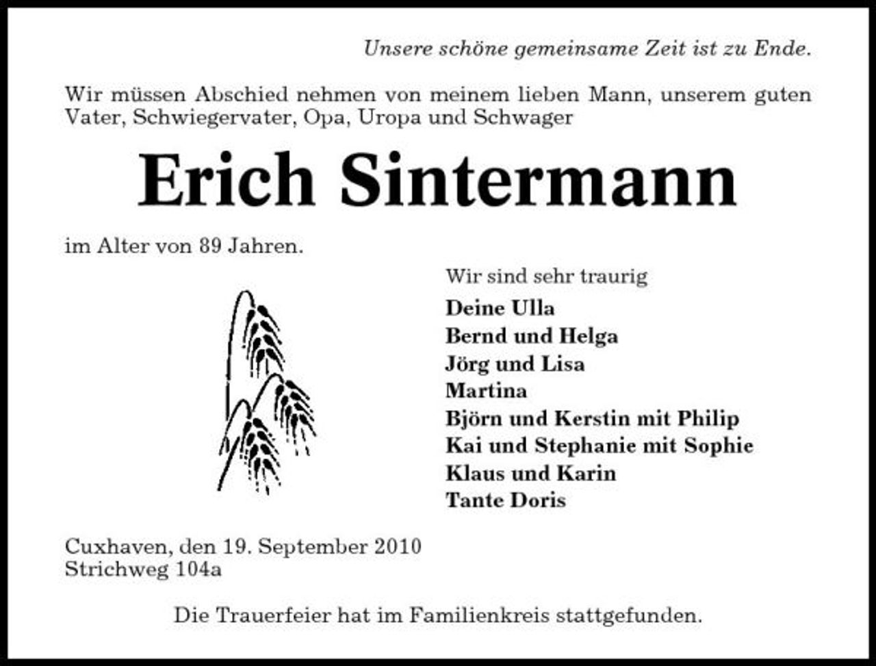 <p>Unsere schöne gemeinsame Zeit ist zu Ende. Wir müssen Abschied nehmen von meinem lieben Mann, unserem guten Vater, Schwiegervater, Opa, Uropa und Schwager</p><p>Erich Sintermann<br />im Alter von 89 Jahren.<br />Wir sind sehr traurig</p><p>Deine Ulla Bernd und Helga Jörg und Lisa Martina Björn und Kerstin mit Philip Kai und Stephanie mit Sophie Klaus und Karin Tante Doris Cuxhaven, den 19. September 2010 Strichweg 104a Die Trauerfeier hat im Familienkreis stattgefunden.</p>