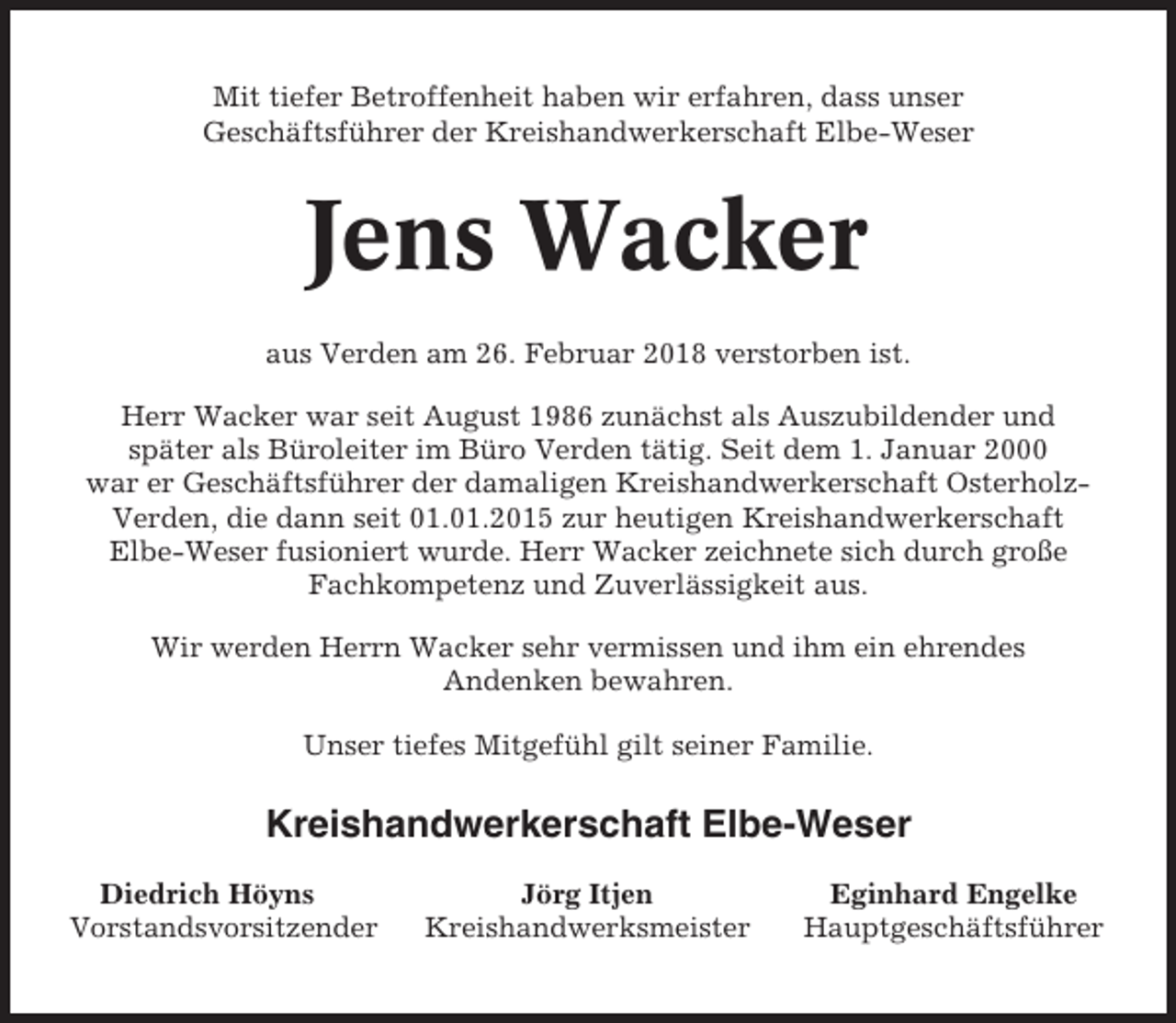<p>Mit tiefer Betroffenheit haben wir erfahren, dass unser<br />Geschäftsführer der Kreishandwerkerschaft Elbe-Weser</p><p>Jens Wacker<br />aus Verden am 26. Februar 2018 verstorben ist.<br />Herr Wacker war seit August 1986 zunächst als Auszubildender und<br />später als Büroleiter im Büro Verden tätig. Seit dem 1. Januar 2000<br />war er Geschäftsführer der damaligen Kreishandwerkerschaft OsterholzVerden, die dann seit 01.01.2015 zur heutigen Kreishandwerkerschaft<br />Elbe-Weser fusioniert wurde. Herr Wacker zeichnete sich durch große<br />Fachkompetenz und Zuverlässigkeit aus.<br />Wir werden Herrn Wacker sehr vermissen und ihm ein ehrendes<br />Andenken bewahren.<br />Unser tiefes Mitgefühl gilt seiner Familie.</p><p>Kreishandwerkerschaft Elbe-Weser<br />Diedrich Höyns<br />Vorstandsvorsitzender</p><p>Jörg Itjen<br />Kreishandwerksmeister</p><p>Eginhard Engelke<br />Hauptgeschäftsführer</p>