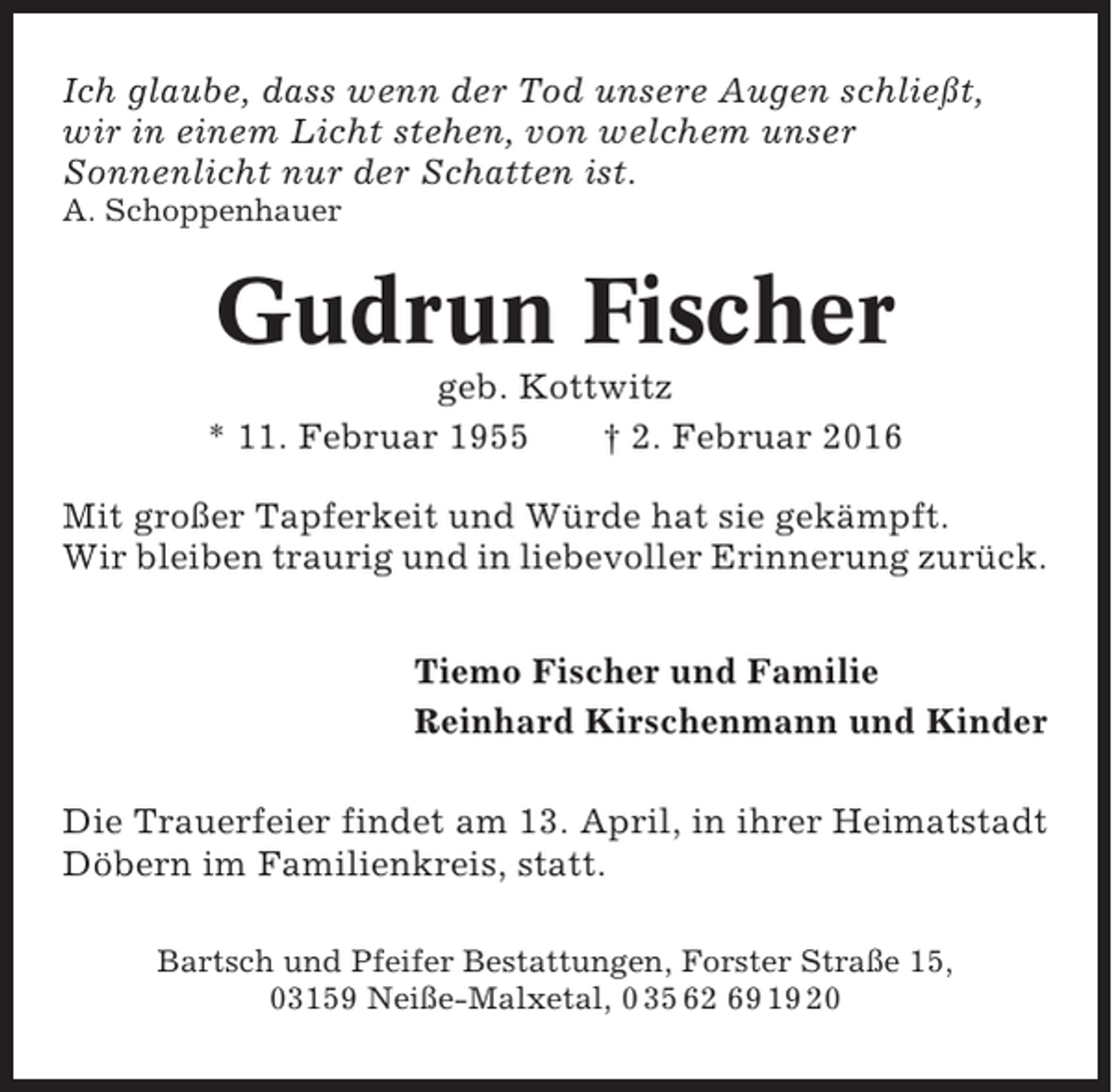 <p>Ich glaube, dass wenn der Tod unsere Augen schließt,<br />wir in einem Licht stehen, von welchem unser<br />Sonnenlicht nur der Schatten ist.<br />A. Schoppenhauer</p><p>Gudrun Fischer<br />geb. Kottwitz<br />* 11. Februar 1955<br />† 2. Februar 2016<br />Mit großer Tapferkeit und Würde hat sie gekämpft.<br />Wir bleiben traurig und in liebevoller Erinnerung zurück.<br />Tiemo Fischer und Familie<br />Reinhard Kirschenmann und Kinder<br />Die Trauerfeier findet am 13. April, in ihrer Heimatstadt<br />Döbern im Familienkreis, statt.<br />Bartsch und Pfeifer Bestattungen, Forster Straße 15,<br />03159 Neiße-Malxetal, 0 35 62 69 19 20</p>