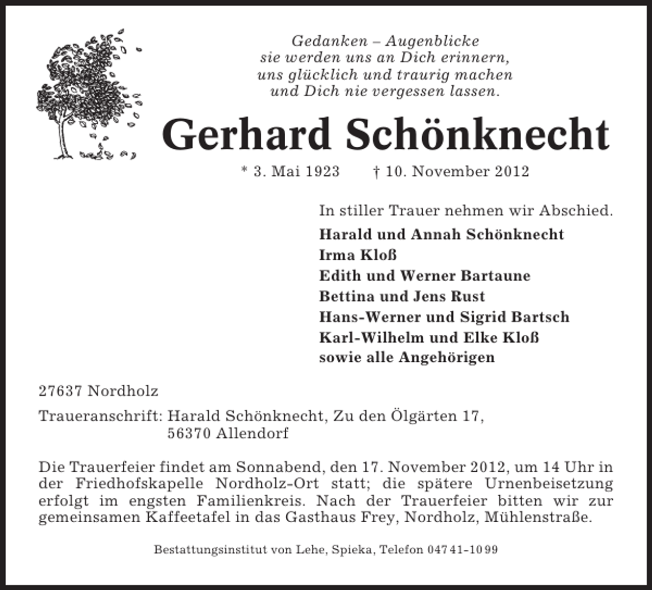 <p>Gedanken – Augenblicke<br />sie werden uns an Dich erinnern,<br />uns glücklich und traurig machen<br />und Dich nie vergessen lassen.</p><p>Gerhard Schönknecht<br />* 3. Mai 1923</p><p>† 10. November 2012</p><p>In stiller Trauer nehmen wir Abschied.<br />Harald und Annah Schönknecht<br />Irma Kloß<br />Edith und Werner Bartaune<br />Bettina und Jens Rust<br />Hans-Werner und Sigrid Bartsch<br />Karl-Wilhelm und Elke Kloß<br />sowie alle Angehörigen<br />27637 Nordholz<br />Traueranschrift: Harald Schönknecht, Zu den Ölgärten 17,<br />56370 Allendorf<br />Die Trauerfeier findet am Sonnabend, den 17. November 2012, um 14 Uhr in<br />der Friedhofskapelle Nordholz-Ort statt; die spätere Urnenbeisetzung<br />erfolgt im engsten Familienkreis. Nach der Trauerfeier bitten wir zur<br />gemeinsamen Kaffeetafel in das Gasthaus Frey, Nordholz, Mühlenstraße.<br />Bestattungsinstitut von Lehe, Spieka, Telefon 047 41-10 99</p>