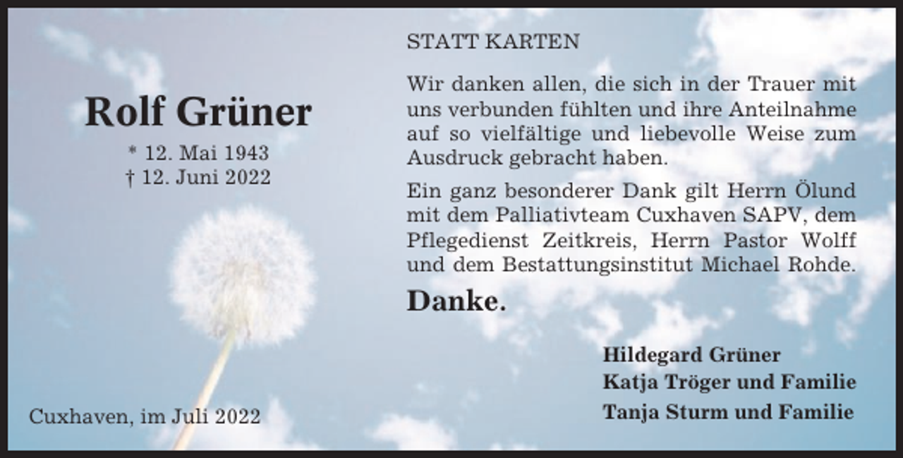 <p>STATT KARTEN</p><p>Rolf Grüner<br />* 12. Mai 1943<br />† 12. Juni 2022</p><p>Wir danken allen, die sich in der Trauer mit<br />uns verbunden fühlten und ihre Anteilnahme<br />auf so vielfältige und liebevolle Weise zum<br />Ausdruck gebracht haben.<br />Ein ganz besonderer Dank gilt Herrn Ölund<br />mit dem Palliativteam Cuxhaven SAPV, dem<br />Pflegedienst Zeitkreis, Herrn Pastor Wolff<br />und dem Bestattungsinstitut Michael Rohde.</p><p>Danke.</p><p>Cuxhaven, im Juli 2022</p><p>Hildegard Grüner<br />Katja Tröger und Familie<br />Tanja Sturm und Familie</p>