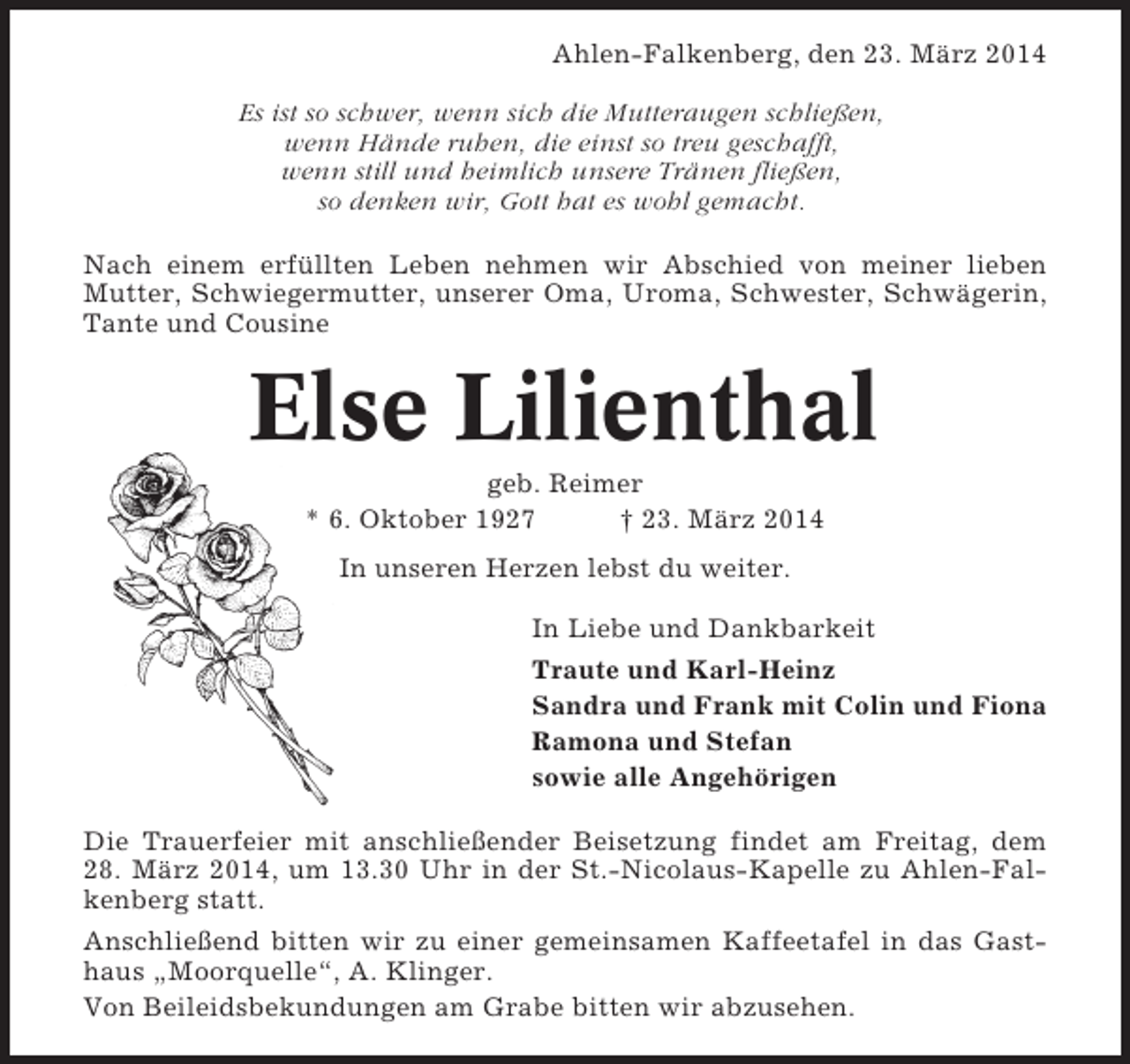 <p>Ahlen-Falkenberg, den 23. März 2014<br />Es ist so schwer, wenn sich die Mutteraugen schließen,<br />wenn Hände ruhen, die einst so treu geschafft,<br />wenn still und heimlich unsere Tränen fließen,<br />so denken wir, Gott hat es wohl gemacht.<br />Nach einem erfüllten Leben nehmen wir Abschied von meiner lieben<br />Mutter, Schwiegermutter, unserer Oma, Uroma, Schwester, Schwägerin,<br />Tante und Cousine</p><p>Else Lilienthal<br />geb. Reimer<br />* 6. Oktober 1927<br />† 23. März 2014<br />In unseren Herzen lebst du weiter.<br />In Liebe und Dankbarkeit<br />Traute und Karl-Heinz<br />Sandra und Frank mit Colin und Fiona<br />Ramona und Stefan<br />sowie alle Angehörigen<br />Die Trauerfeier mit anschließender Beisetzung findet am Freitag, dem<br />28. März 2014, um 13.30 Uhr in der St.-Nicolaus-Kapelle zu Ahlen-Falkenberg statt.<br />Anschließend bitten wir zu einer gemeinsamen Kaffeetafel in das Gasthaus „Moorquelle“, A. Klinger.<br />Von Beileidsbekundungen am Grabe bitten wir abzusehen.</p>