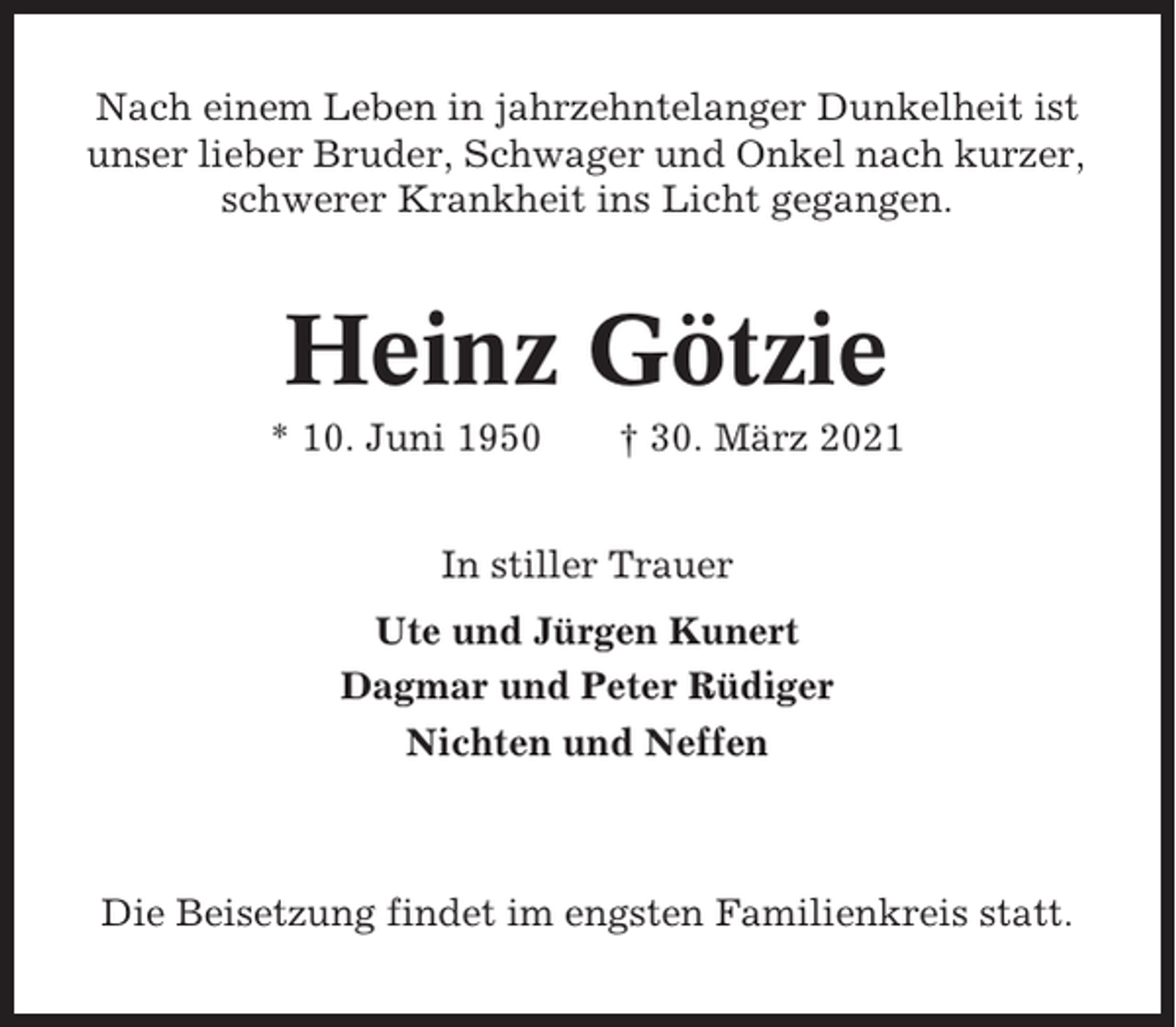 <p>Nach einem Leben in jahrzehntelanger Dunkelheit ist<br />unser lieber Bruder, Schwager und Onkel nach kurzer,<br />schwerer Krankheit ins Licht gegangen.</p><p>Heinz Götzie<br />* 10. Juni 1950</p><p>† 30. März 2021</p><p>In stiller Trauer<br />Ute und Jürgen Kunert<br />Dagmar und Peter Rüdiger<br />Nichten und Neffen</p><p>Die Beisetzung findet im engsten Familienkreis statt.</p>