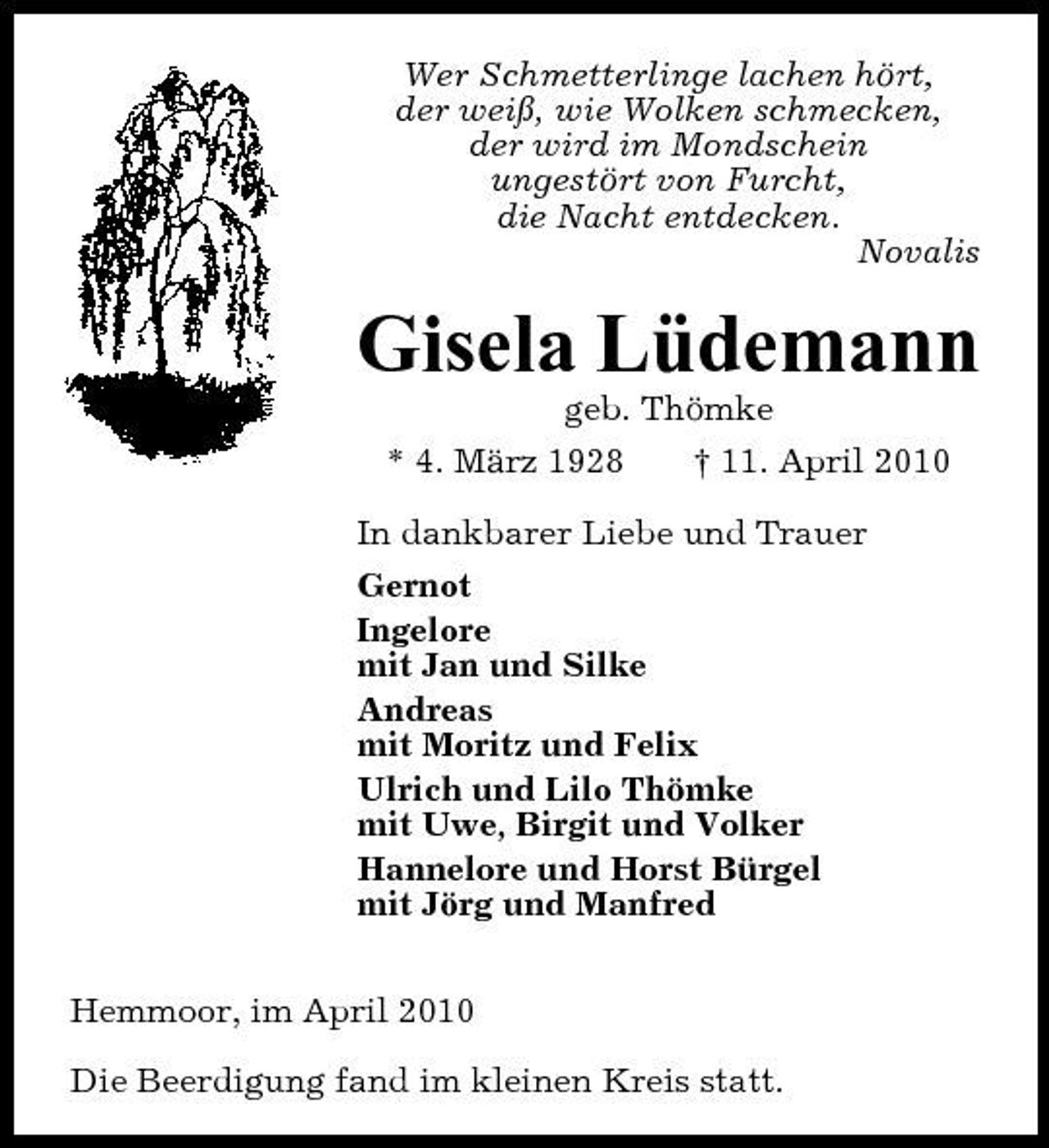 <p>Wer Schmetterlinge lachen hört, der weiß, wie Wolken schmecken, der wird im Mondschein ungestört von Furcht, die Nacht entdecken. Novalis</p><p>Gisela Lüdemann<br />geb. Thömke * 4. März 1928 † 11. April 2010 In dankbarer Liebe und Trauer Gernot Ingelore mit Jan und Silke Andreas mit Moritz und Felix Ulrich und Lilo Thömke mit Uwe, Birgit und Volker Hannelore und Horst Bürgel mit Jörg und Manfred Hemmoor, im April 2010 Die Beerdigung fand im kleinen Kreis statt.</p>