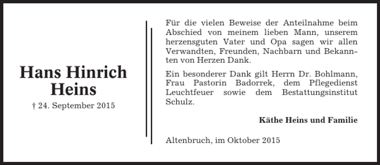 <p>Für die vielen Beweise der Anteilnahme beim<br />Abschied von meinem lieben Mann, unserem<br />herzensguten Vater und Opa sagen wir allen<br />Verwandten, Freunden, Nachbarn und Bekannten von Herzen Dank.</p><p>Hans Hinrich<br />Heins<br />† 24. September 2015</p><p>Ein besonderer Dank gilt Herrn Dr. Bohlmann,<br />Frau Pastorin Badorrek, dem Pflegedienst<br />Leuchtfeuer sowie dem Bestattungsinstitut<br />Schulz.<br />Käthe Heins und Familie<br />Altenbruch, im Oktober 2015</p>