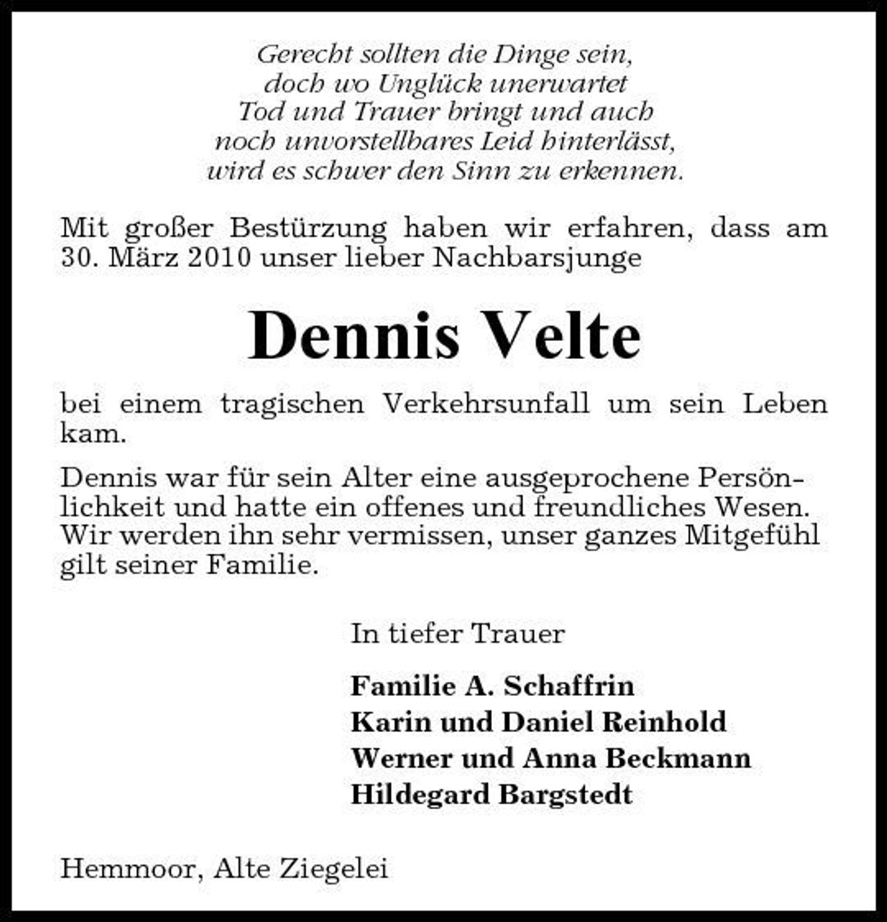<p>Gerecht sollten die Dinge sein, doch wo Unglück unerwartet Tod und Trauer bringt und auch noch unvorstellbares Leid hinterlässt, wird es schwer den Sinn zu erkennen. Mit großer Bestürzung haben wir erfahren, dass am 30. März 2010 unser lieber Nachbarsjunge</p><p>Dennis Velte<br />bei einem tragischen Verkehrsunfall um sein Leben kam. Dennis war für sein Alter eine ausgeprochene Persönlichkeit und hatte ein offenes und freundliches Wesen. Wir werden ihn sehr vermissen, unser ganzes Mitgefühl gilt seiner Familie. In tiefer Trauer Familie A. Schaffrin Karin und Daniel Reinhold Werner und Anna Beckmann Hildegard Bargstedt Hemmoor, Alte Ziegelei</p>