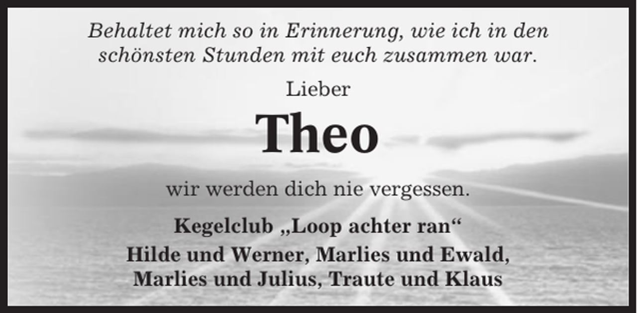 <p>Behaltet mich so in Erinnerung, wie ich in den<br />schönsten Stunden mit euch zusammen war.<br />Lieber</p><p>Theo<br />wir werden dich nie vergessen.<br />Kegelclub „Loop achter ran“<br />Hilde und Werner, Marlies und Ewald,<br />Marlies und Julius, Traute und Klaus</p>