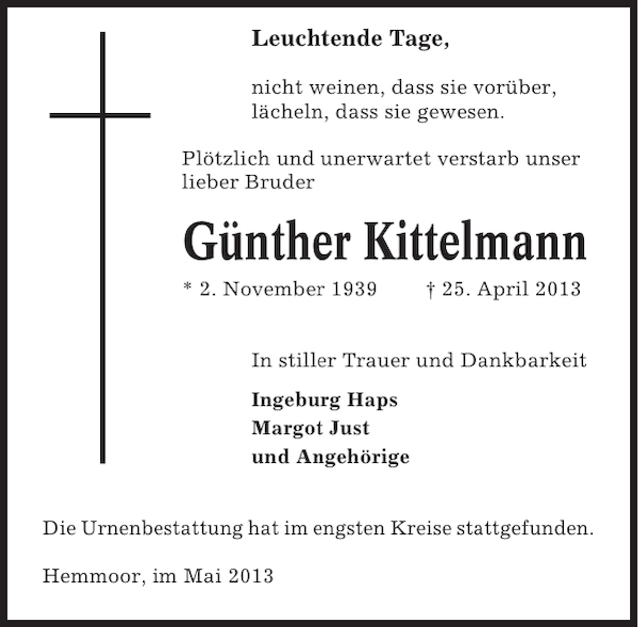<p>Leuchtende Tage,<br />nicht weinen, dass sie vorüber,<br />lächeln, dass sie gewesen.<br />Plötzlich und unerwartet verstarb unser<br />lieber Bruder</p><p>Günther Kittelmann<br />* 2. November 1939</p><p>† 25. April 2013</p><p>In stiller Trauer und Dankbarkeit<br />Ingeburg Haps<br />Margot Just<br />und Angehörige<br />Die Urnenbestattung hat im engsten Kreise stattgefunden.<br />Hemmoor, im Mai 2013</p>