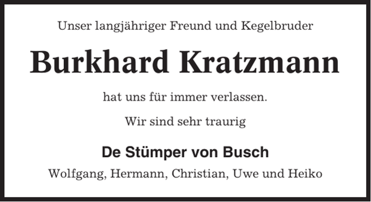 <p>Unser langjähriger Freund und Kegelbruder</p><p>Burkhard Kratzmann<br />hat uns für immer verlassen.<br />Wir sind sehr traurig</p><p>De Stümper von Busch<br />Wolfgang, Hermann, Christian, Uwe und Heiko</p>