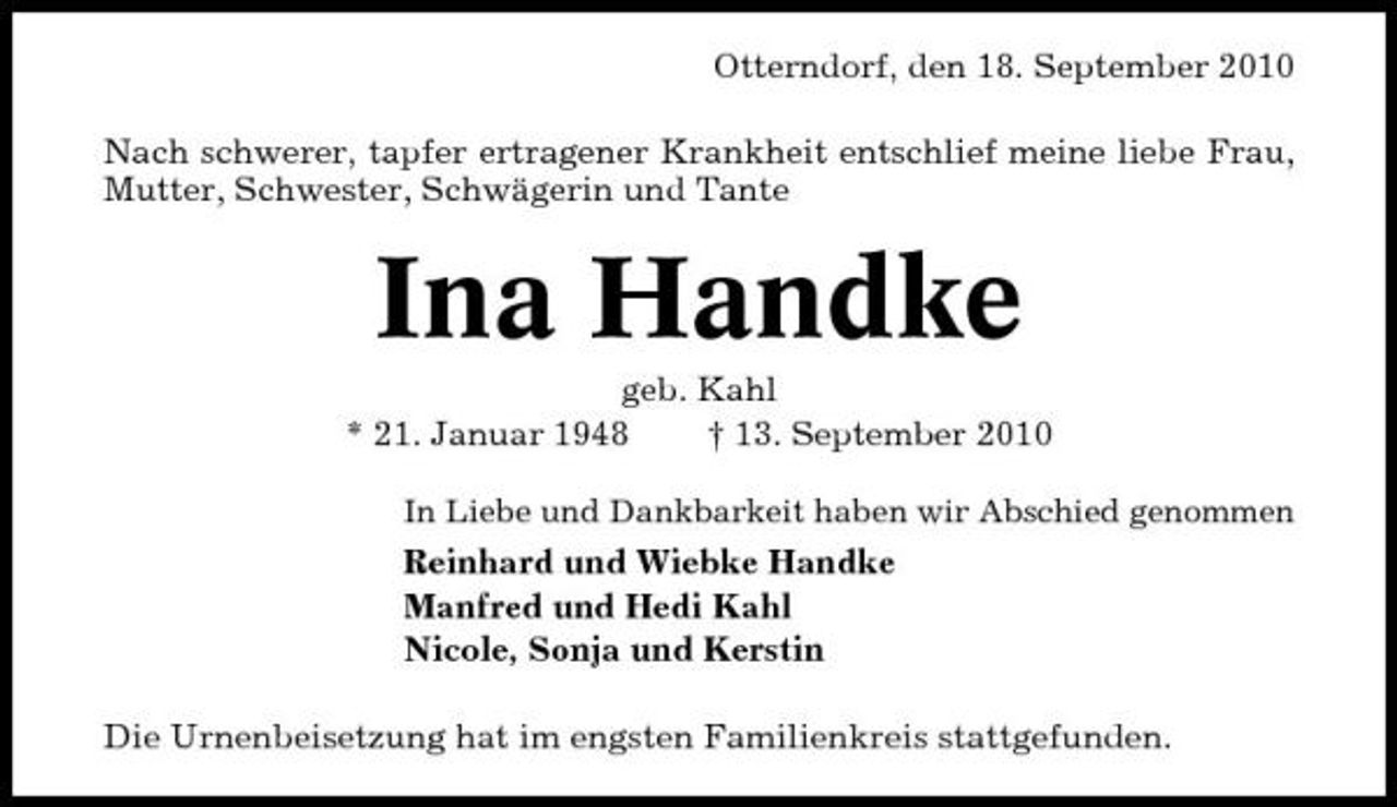 <p>Otterndorf, den 18. September 2010 Nach schwerer, tapfer ertragener Krankheit entschlief meine liebe Frau, Mutter, Schwester, Schwägerin und Tante</p><p>Ina Handke<br />geb. Kahl * 21. Januar 1948 † 13. September 2010<br />In Liebe und Dankbarkeit haben wir Abschied genommen</p><p>Reinhard und Wiebke Handke Manfred und Hedi Kahl Nicole, Sonja und Kerstin Die Urnenbeisetzung hat im engsten Familienkreis stattgefunden.</p>