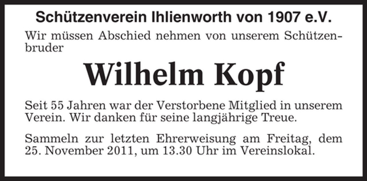 <p>Schützenverein Ihlienworth von 1907 e.V.<br />Wir müssen Abschied nehmen von unserem Schützenbruder</p><p>Wilhelm Kopf<br />Seit 55 Jahren war der Verstorbene Mitglied in unserem<br />Verein. Wir danken für seine langjährige Treue.<br />Sammeln zur letzten Ehrerweisung am Freitag, dem<br />25. November 2011, um 13.30 Uhr im Vereinslokal.</p>