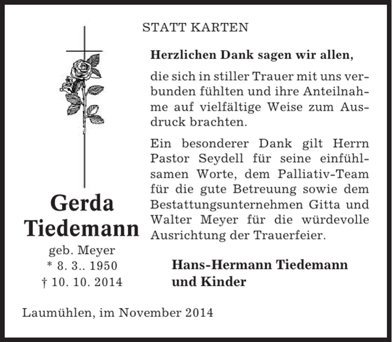 <p>STATT KARTEN<br />Herzlichen Dank sagen wir allen,<br />die sich in stiller Trauer mit uns verbunden fühlten und ihre Anteilnahme auf vielfältige Weise zum Ausdruck brachten.</p><p>Gerda<br />Tiedemann</p><p>Ein besonderer Dank gilt Herrn<br />Pastor Seydell für seine einfühlsamen Worte, dem Palliativ-Team<br />für die gute Betreuung sowie dem<br />Bestattungsunternehmen Gitta und<br />Walter Meyer für die würdevolle<br />Ausrichtung der Trauerfeier.</p><p>geb. Meyer<br />* 8. 3.. 1950<br />† 10. 10. 2014</p><p>Hans-Hermann Tiedemann<br />und Kinder</p><p>Laumühlen, im November 2014</p>