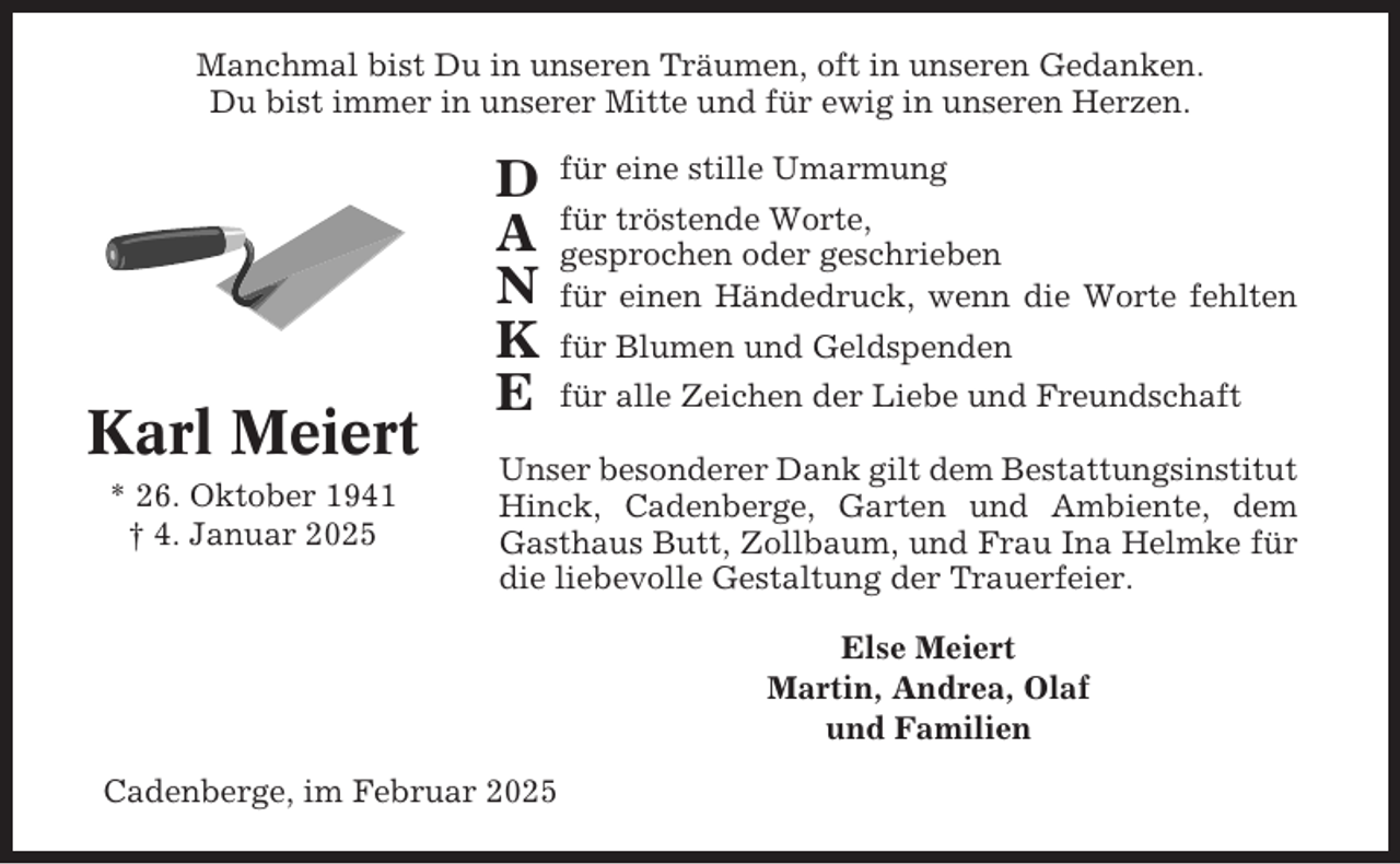 <p>Manchmal bist Du in unseren Träumen, oft in unseren Gedanken.<br />Du bist immer in unserer Mitte und für ewig in unseren Herzen.</p><p>Karl Meiert<br />* 26. Oktober 1941<br />† 4. Januar 2025</p><p>D<br />A<br />N<br />K<br />E</p><p>für eine stille Umarmung<br />für tröstende Worte,<br />gesprochen oder geschrieben<br />für einen Händedruck, wenn die Worte fehlten<br />für Blumen und Geldspenden<br />für alle Zeichen der Liebe und Freundschaft</p><p>Unser besonderer Dank gilt dem Bestattungsinstitut<br />Hinck, Cadenberge, Garten und Ambiente, dem<br />Gasthaus Butt, Zollbaum, und Frau Ina Helmke für<br />die liebevolle Gestaltung der Trauerfeier.<br />Else Meiert<br />Martin, Andrea, Olaf<br />und Familien</p><p>Cadenberge, im Februar 2025</p>