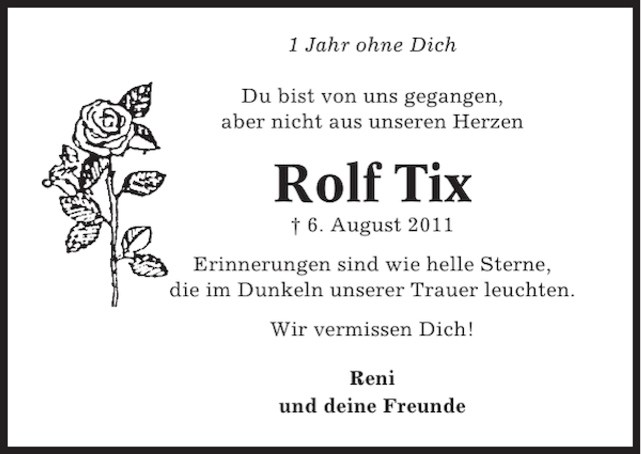 <p>1 Jahr ohne Dich<br />Du bist von uns gegangen,<br />aber nicht aus unseren Herzen</p><p>Rolf Tix<br />† 6. August 2011<br />Erinnerungen sind wie helle Sterne,<br />die im Dunkeln unserer Trauer leuchten.<br />Wir vermissen Dich!<br />Reni<br />und deine Freunde</p>