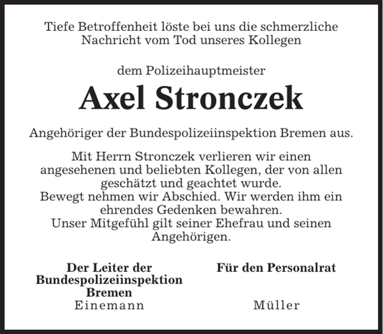 <p>Tiefe Betroffenheit löste bei uns die schmerzliche<br />Nachricht vom Tod unseres Kollegen<br />dem Polizeihauptmeister</p><p>Axel Stronczek<br />Angehöriger der Bundespolizeiinspektion Bremen aus.<br />Mit Herrn Stronczek verlieren wir einen<br />angesehenen und beliebten Kollegen, der von allen<br />geschätzt und geachtet wurde.<br />Bewegt nehmen wir Abschied. Wir werden ihm ein<br />ehrendes Gedenken bewahren.<br />Unser Mitgefühl gilt seiner Ehefrau und seinen<br />Angehörigen.<br />Der Leiter der<br />Bundespolizeiinspektion<br />Bremen<br />Einemann</p><p>Für den Personalrat<br />Müller</p>
