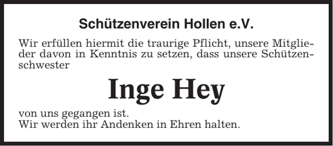 <p>Schützenverein Hollen e.V.<br />Wir erfüllen hiermit die traurige Pflicht, unsere Mitglieder davon in Kenntnis zu setzen, dass unsere Schützenschwester</p><p>Inge Hey<br />von uns gegangen ist.<br />Wir werden ihr Andenken in Ehren halten.</p>
