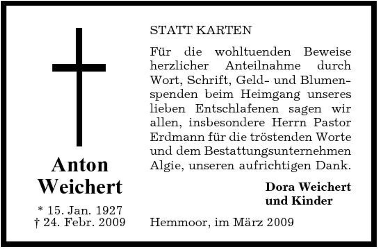 <p>STATT KARTEN Für die wohltuenden Beweise herzlicher Anteilnahme durch Wort, Schrift, Geld- und Blumenspenden beim Heimgang unseres lieben Entschlafenen sagen wir allen, insbesondere Herrn Pastor Erdmann für die tröstenden Worte und dem Bestattungsunternehmen Algie, unseren aufrichtigen Dank. Dora Weichert und Kinder Hemmoor, im März 2009</p><p>Anton Weichert<br />* 15. Jan. 1927 † 24. Febr. 2009</p>