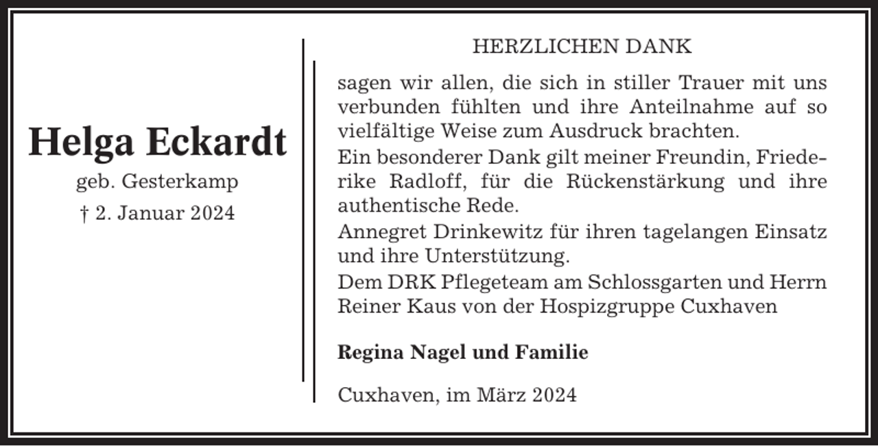 <p>HERZLICHEN DANK</p><p>Helga Eckardt<br />geb. Gesterkamp<br />† 2. Januar 2024</p><p>sagen wir allen, die sich in stiller Trauer mit uns<br />verbunden fühlten und ihre Anteilnahme auf so<br />vielfältige Weise zum Ausdruck brachten.<br />Ein besonderer Dank gilt meiner Freundin, Friederike Radloff, für die Rückenstärkung und ihre<br />authentische Rede.<br />Annegret Drinkewitz für ihren tagelangen Einsatz<br />und ihre Unterstützung.<br />Dem DRK Pflegeteam am Schlossgarten und Herrn<br />Reiner Kaus von der Hospizgruppe Cuxhaven<br />Regina Nagel und Familie<br />Cuxhaven, im März 2024</p>