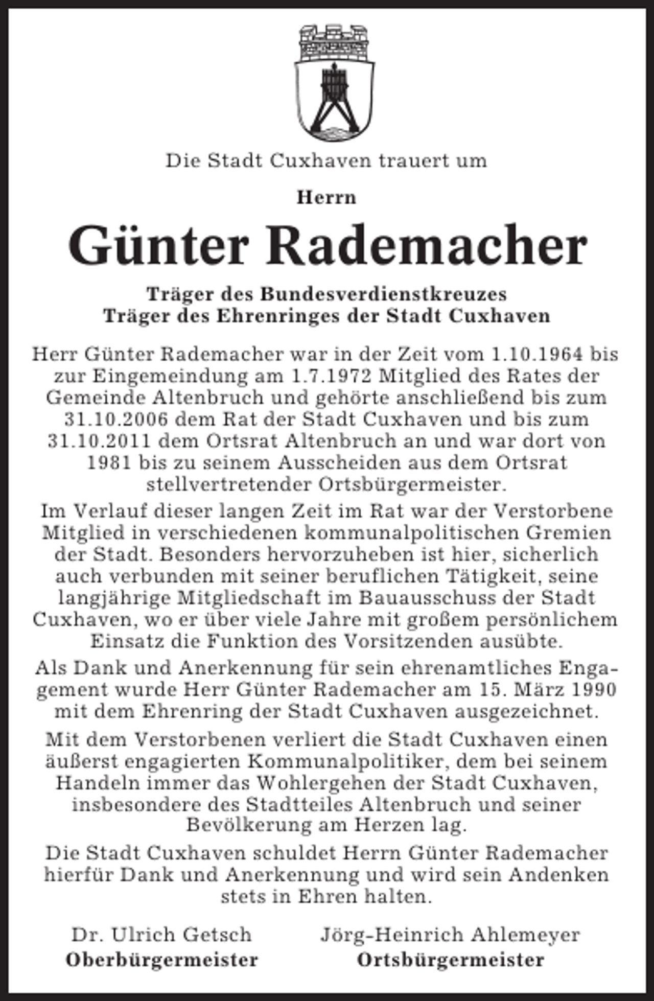 <p>Die Stadt Cuxhaven trauert um<br />Herrn</p><p>Günter Rademacher<br />Träger des Bundesverdienstkreuzes<br />Träger des Ehrenringes der Stadt Cuxhaven<br />Herr Günter Rademacher war in der Zeit vom 1.10.1964 bis<br />zur Eingemeindung am 1.7.1972 Mitglied des Rates der<br />Gemeinde Altenbruch und gehörte anschließend bis zum<br />31.10.2006 dem Rat der Stadt Cuxhaven und bis zum<br />31.10.2011 dem Ortsrat Altenbruch an und war dort von<br />1981 bis zu seinem Ausscheiden aus dem Ortsrat<br />stellvertretender Ortsbürgermeister.<br />Im Verlauf dieser langen Zeit im Rat war der Verstorbene<br />Mitglied in verschiedenen kommunalpolitischen Gremien<br />der Stadt. Besonders hervorzuheben ist hier, sicherlich<br />auch verbunden mit seiner beruflichen Tätigkeit, seine<br />langjährige Mitgliedschaft im Bauausschuss der Stadt<br />Cuxhaven, wo er über viele Jahre mit großem persönlichem<br />Einsatz die Funktion des Vorsitzenden ausübte.<br />Als Dank und Anerkennung für sein ehrenamtliches Engagement wurde Herr Günter Rademacher am 15. März 1990<br />mit dem Ehrenring der Stadt Cuxhaven ausgezeichnet.<br />Mit dem Verstorbenen verliert die Stadt Cuxhaven einen<br />äußerst engagierten Kommunalpolitiker, dem bei seinem<br />Handeln immer das Wohlergehen der Stadt Cuxhaven,<br />insbesondere des Stadtteiles Altenbruch und seiner<br />Bevölkerung am Herzen lag.<br />Die Stadt Cuxhaven schuldet Herrn Günter Rademacher<br />hierfür Dank und Anerkennung und wird sein Andenken<br />stets in Ehren halten.<br />Dr. Ulrich Getsch<br />Oberbürgermeister</p><p>Jörg-Heinrich Ahlemeyer<br />Ortsbürgermeister</p>