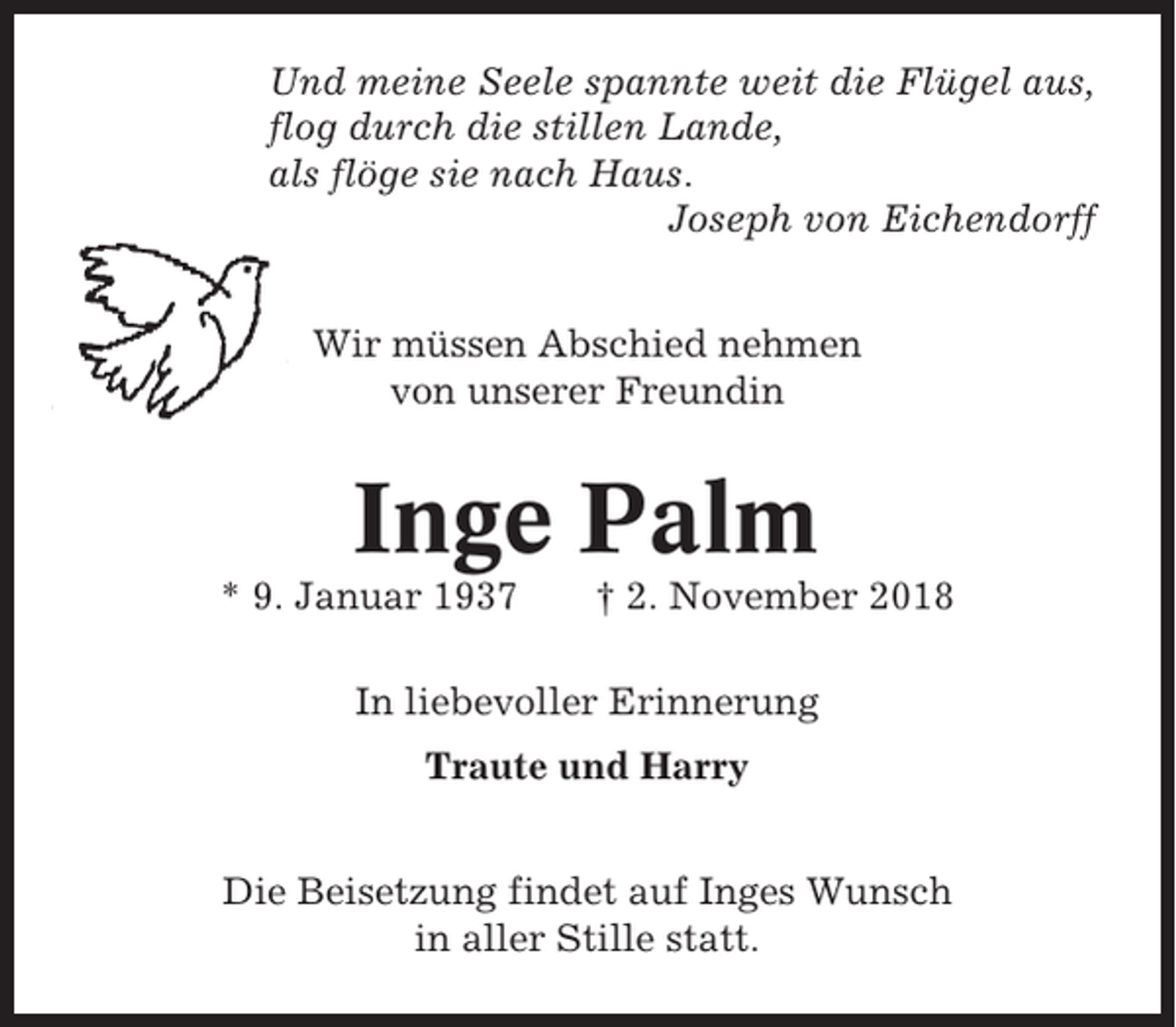 <p>Und meine Seele spannte weit die Flügel aus,<br />flog durch die stillen Lande,<br />als flöge sie nach Haus.<br />Joseph von Eichendorff<br />Wir müssen Abschied nehmen<br />von unserer Freundin</p><p>Inge Palm<br />* 9. Januar 1937</p><p>† 2. November 2018</p><p>In liebevoller Erinnerung<br />Traute und Harry<br />Die Beisetzung findet auf Inges Wunsch<br />in aller Stille statt.</p>