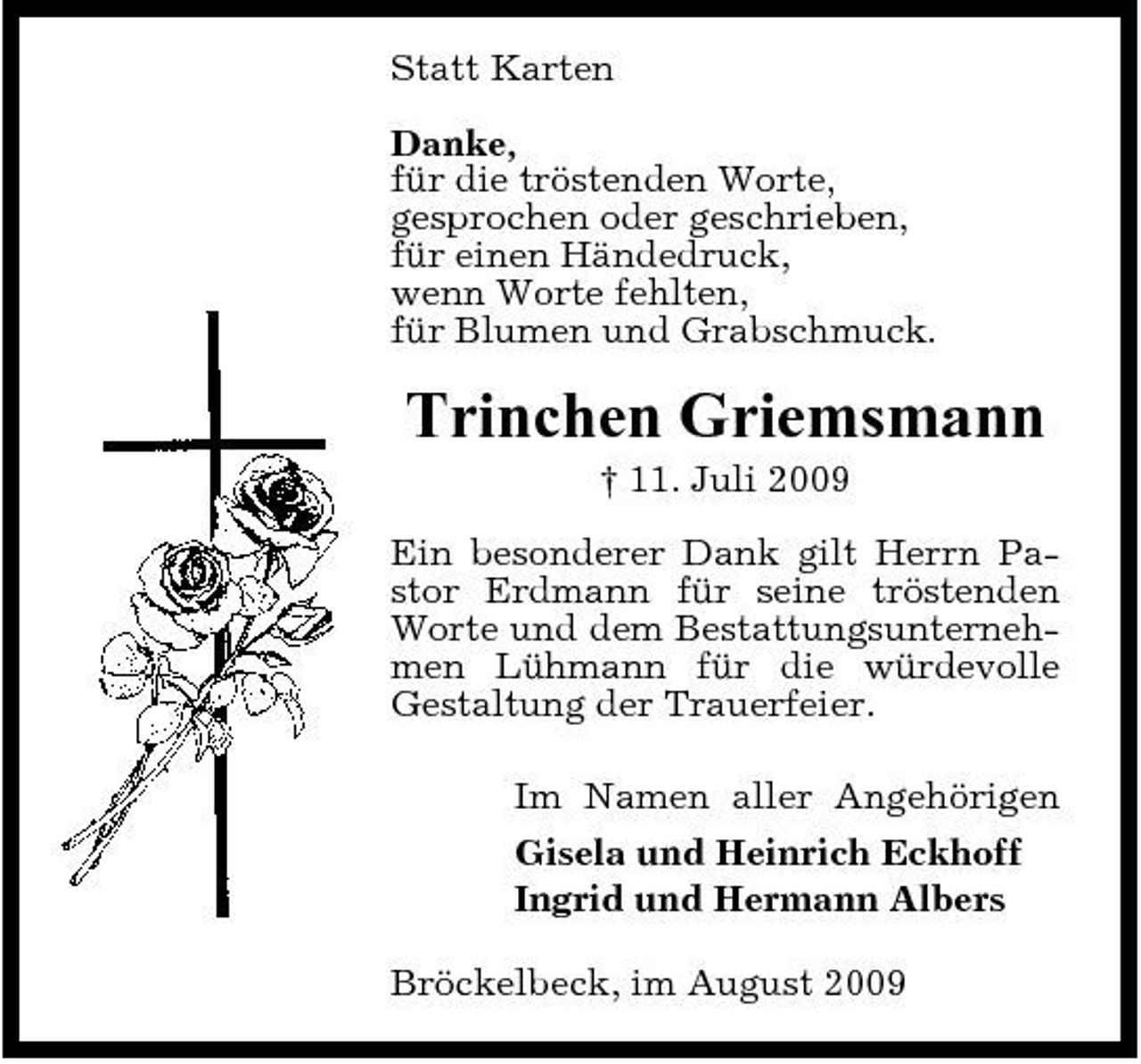 <p>Statt Karten Danke, für die tröstenden Worte, gesprochen oder geschrieben, für einen Händedruck, wenn Worte fehlten, für Blumen und Grabschmuck.</p><p>Trinchen Griemsmann<br />† 11. Juli 2009 Ein besonderer Dank gilt Herrn Pastor Erdmann für seine tröstenden Worte und dem Bestattungsunternehmen Lühmann für die würdevolle Gestaltung der Trauerfeier. Im Namen aller Angehörigen Gisela und Heinrich Eckhoff Ingrid und Hermann Albers Bröckelbeck, im August 2009</p>