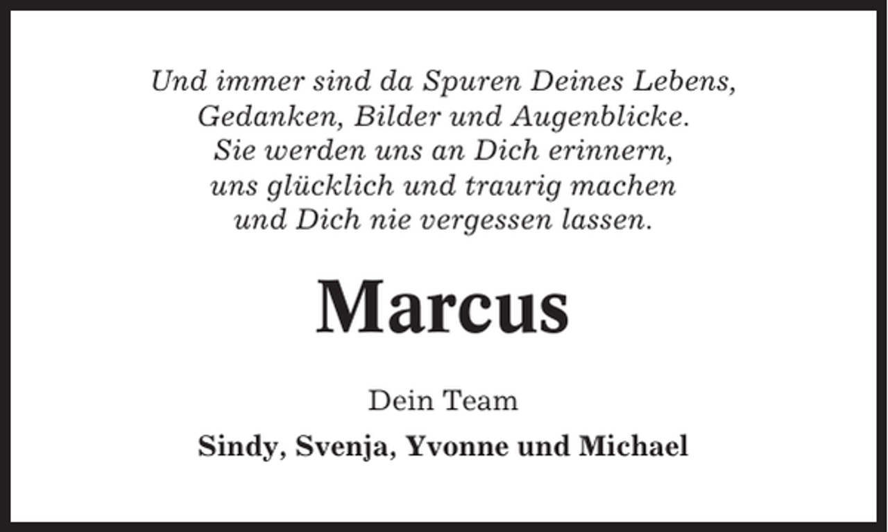<p>Und immer sind da Spuren Deines Lebens,<br />Gedanken, Bilder und Augenblicke.<br />Sie werden uns an Dich erinnern,<br />uns glücklich und traurig machen<br />und Dich nie vergessen lassen.</p><p>Marcus<br />Dein Team<br />Sindy, Svenja, Yvonne und Michael</p>