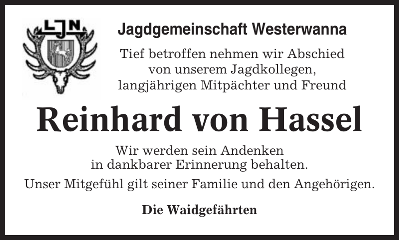 <p>Jagdgemeinschaft Westerwanna<br />Tief betroffen nehmen wir Abschied<br />von unserem Jagdkollegen,<br />langjährigen Mitpächter und Freund</p><p>Reinhard von Hassel<br />Wir werden sein Andenken<br />in dankbarer Erinnerung behalten.<br />Unser Mitgefühl gilt seiner Familie und den Angehörigen.<br />Die Waidgefährten</p>