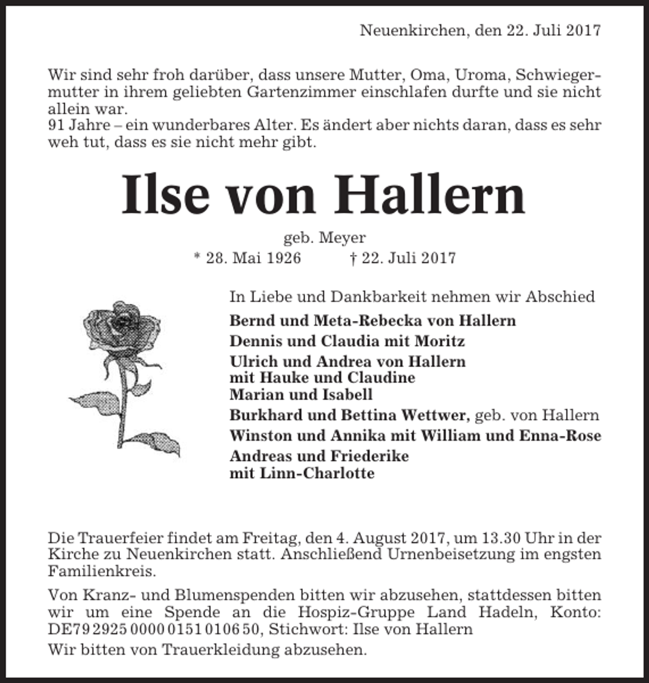 <p>Neuenkirchen, den 22. Juli 2017<br />Wir sind sehr froh darüber, dass unsere Mutter, Oma, Uroma, Schwiegermutter in ihrem geliebten Gartenzimmer einschlafen durfte und sie nicht<br />allein war.<br />91 Jahre – ein wunderbares Alter. Es ändert aber nichts daran, dass es sehr<br />weh tut, dass es sie nicht mehr gibt.</p><p>Ilse von Hallern<br />geb. Meyer<br />* 28. Mai 1926<br />† 22. Juli 2017<br />In Liebe und Dankbarkeit nehmen wir Abschied<br />Bernd und Meta-Rebecka von Hallern<br />Dennis und Claudia mit Moritz<br />Ulrich und Andrea von Hallern<br />mit Hauke und Claudine<br />Marian und Isabell<br />Burkhard und Bettina Wettwer, geb. von Hallern<br />Winston und Annika mit William und Enna-Rose<br />Andreas und Friederike<br />mit Linn-Charlotte</p><p>Die Trauerfeier findet am Freitag, den 4. August 2017, um 13.30 Uhr in der<br />Kirche zu Neuenkirchen statt. Anschließend Urnenbeisetzung im engsten<br />Familienkreis.<br />Von Kranz- und Blumenspenden bitten wir abzusehen, stattdessen bitten<br />wir um eine Spende an die Hospiz-Gruppe Land Hadeln, Konto:<br />DE79 2925 000151 0106 50, Stichwort: Ilse von Hallern<br />Wir bitten von Trauerkleidung abzusehen.</p>