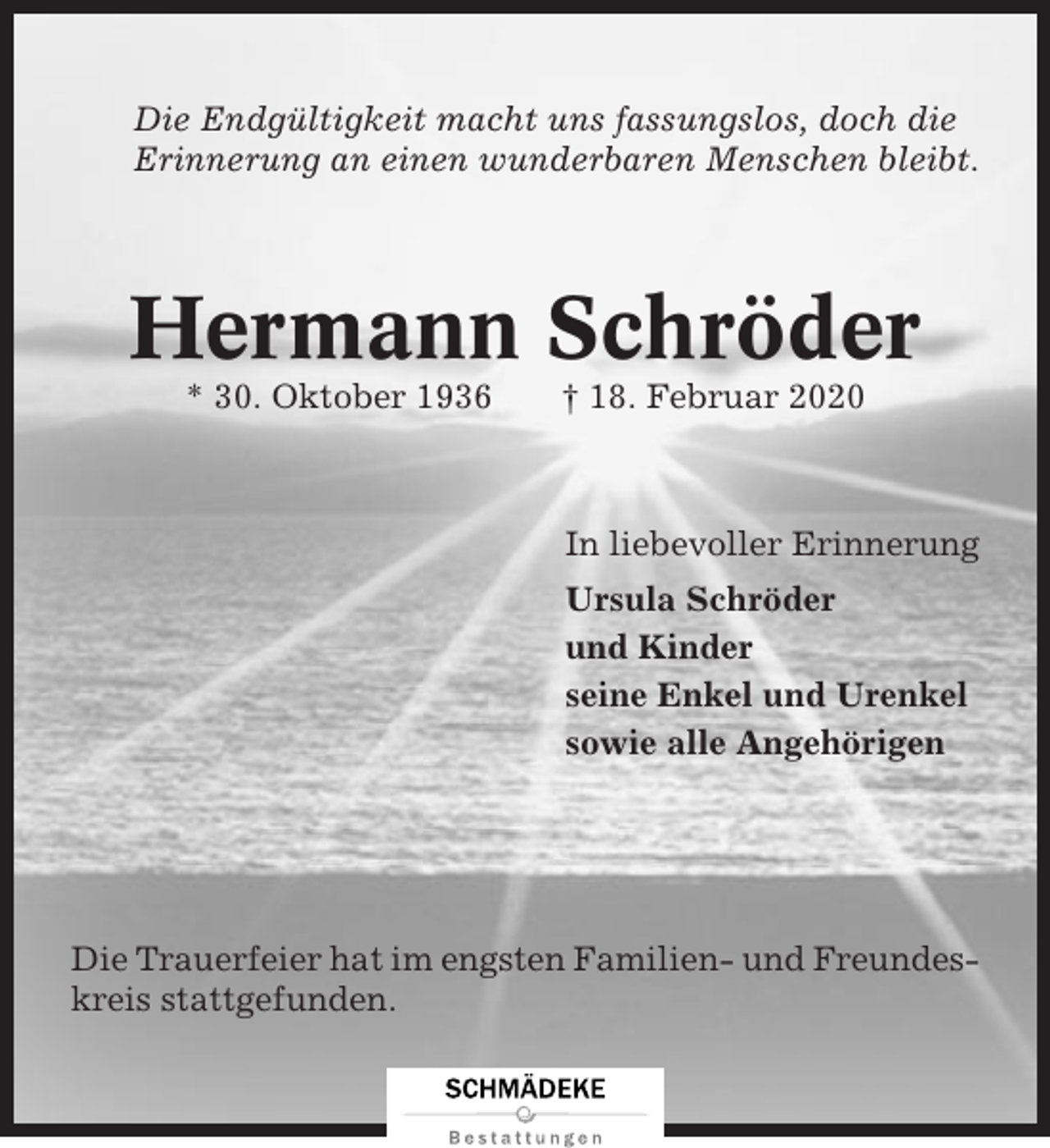 <p>Die Endgültigkeit macht uns fassungslos, doch die<br />Erinnerung an einen wunderbaren Menschen bleibt.</p><p>Hermann Schröder<br />* 30. Oktober 1936</p><p>† 18. Februar 2020</p><p>In liebevoller Erinnerung<br />Ursula Schröder<br />und Kinder<br />seine Enkel und Urenkel<br />sowie alle Angehörigen</p><p>Die Trauerfeier hat im engsten Familien- und Freundeskreis stattgefunden.</p>