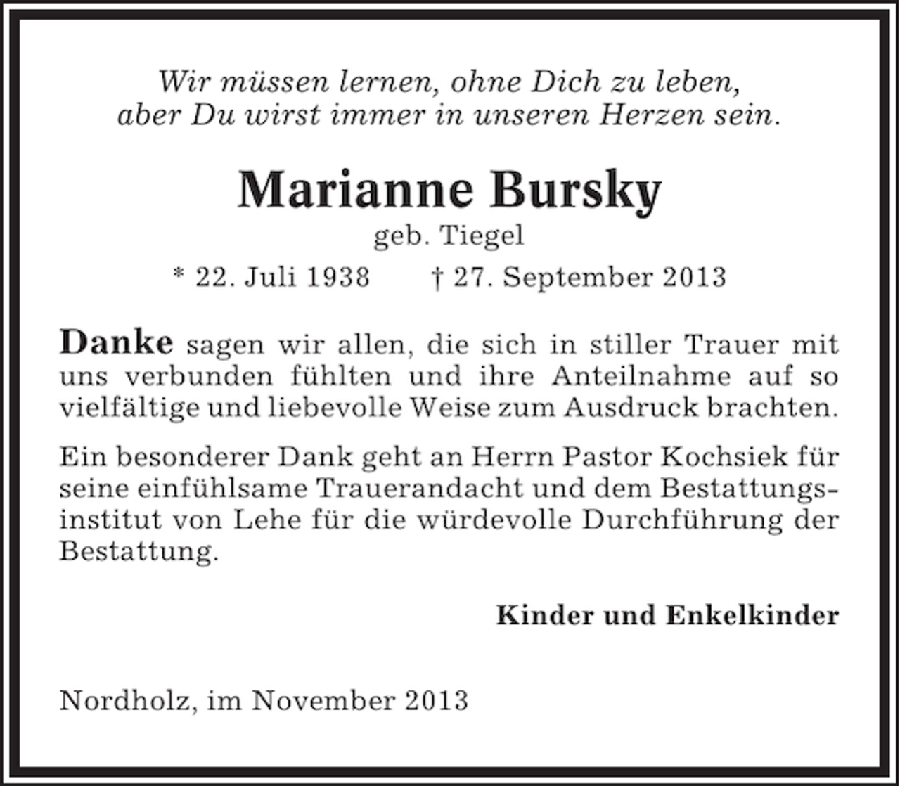 <p>Wir müssen lernen, ohne Dich zu leben,<br />aber Du wirst immer in unseren Herzen sein.</p><p>Marianne Bursky<br />* 22. Juli 1938</p><p>geb. Tiegel<br />† 27. September 2013</p><p>Danke</p><p>sagen wir allen, die sich in stiller Trauer mit<br />uns verbunden fühlten und ihre Anteilnahme auf so<br />vielfältige und liebevolle Weise zum Ausdruck brachten.<br />Ein besonderer Dank geht an Herrn Pastor Kochsiek für<br />seine einfühlsame Trauerandacht und dem Bestattungsinstitut von Lehe für die würdevolle Durchführung der<br />Bestattung.<br />Kinder und Enkelkinder<br />Nordholz, im November 2013</p>