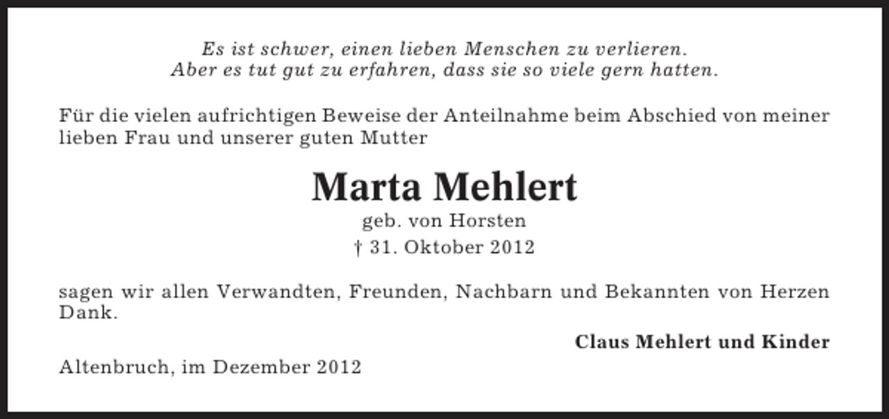 <p>Es ist schwer, einen lieben Menschen zu verlieren.<br />Aber es tut gut zu erfahren, dass sie so viele gern hatten.<br />Für die vielen aufrichtigen Beweise der Anteilnahme beim Abschied von meiner<br />lieben Frau und unserer guten Mutter</p><p>Marta Mehlert<br />geb. von Horsten<br />† 31. Oktober 2012<br />sagen wir allen Verwandten, Freunden, Nachbarn und Bekannten von Herzen<br />Dank.<br />Claus Mehlert und Kinder<br />Altenbruch, im Dezember 2012</p>