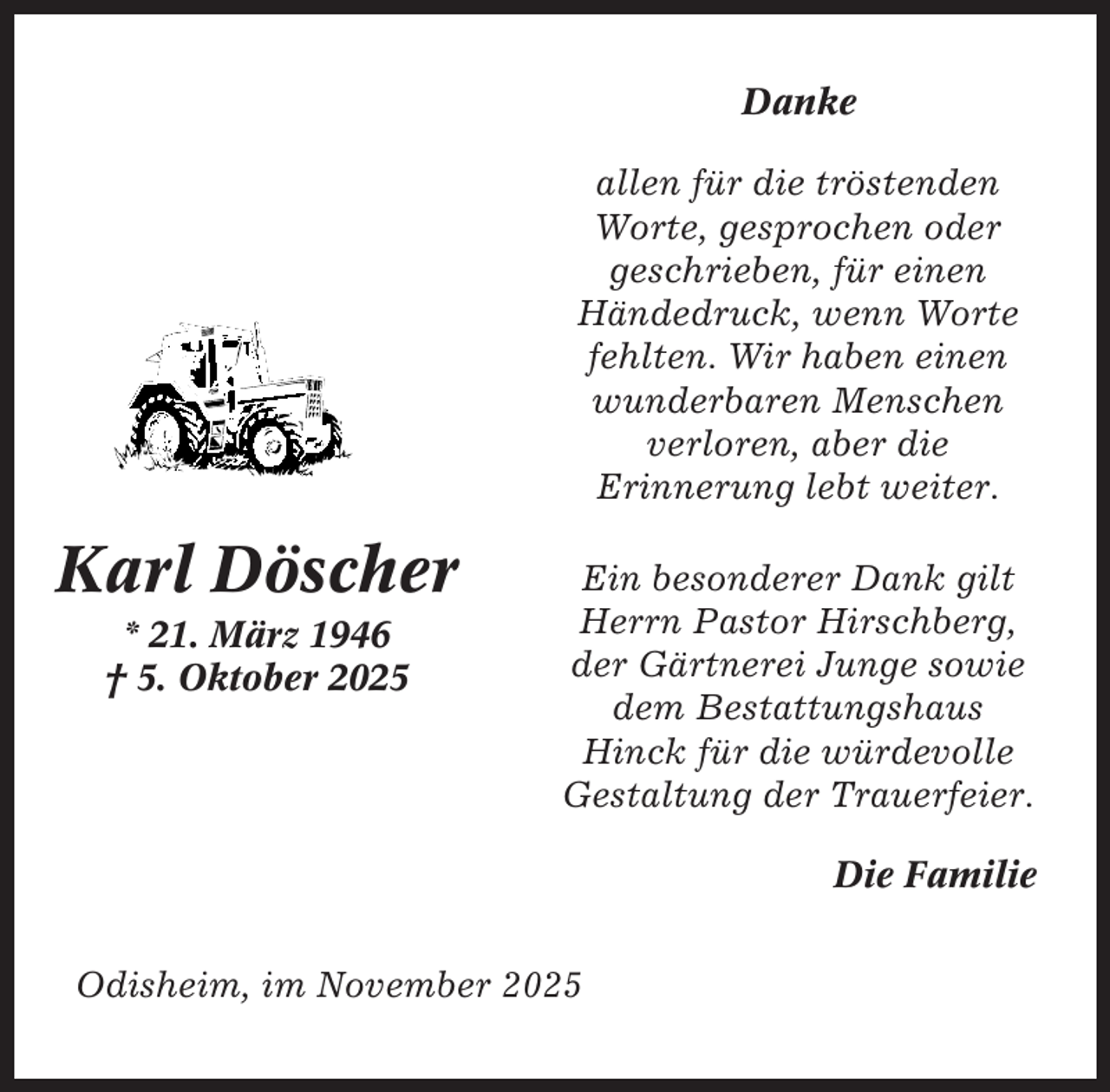 <p>Danke<br />allen für die tröstenden<br />Worte, gesprochen oder<br />geschrieben, für einen<br />Händedruck, wenn Worte<br />fehlten. Wir haben einen<br />wunderbaren Menschen<br />verloren, aber die<br />Erinnerung lebt weiter.</p><p>Karl Döscher<br />* 21. März 1946<br />† 5. Oktober 2025</p><p>Ein besonderer Dank gilt<br />Herrn Pastor Hirschberg,<br />der Gärtnerei Junge sowie<br />dem Bestattungshaus<br />Hinck für die würdevolle<br />Gestaltung der Trauerfeier.<br />Die Familie</p><p>Odisheim, im November 2025</p>
