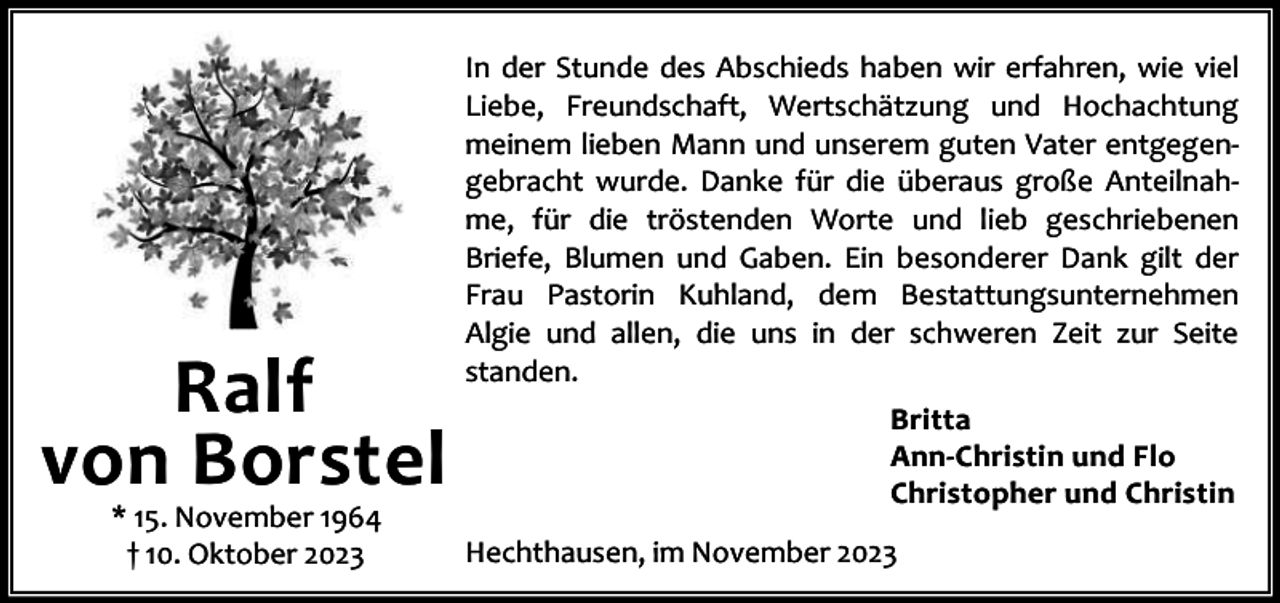 <p>Ralf<br />von Borstel<br />* 15. November 1964<br />† 10. Oktober 2023</p><p>In der Stunde des Abschieds haben wir erfahren, wie viel<br />Liebe, Freundschaft, Wertschätzung und Hochachtung<br />meinem lieben Mann und unserem guten Vater entgegen‐<br />gebracht wurde. Danke für die überaus große Anteilnah‐<br />me, für die tröstenden Worte und lieb geschriebenen<br />Briefe, Blumen und Gaben. Ein besonderer Dank gilt der<br />Frau Pastorin Kuhland, dem Bestattungsunternehmen<br />Algie und allen, die uns in der schweren Zeit zur Seite<br />standen.<br />Britta<br />Ann-Christin und Flo<br />Christopher und Christin<br />Hechthausen, im November 2023</p>