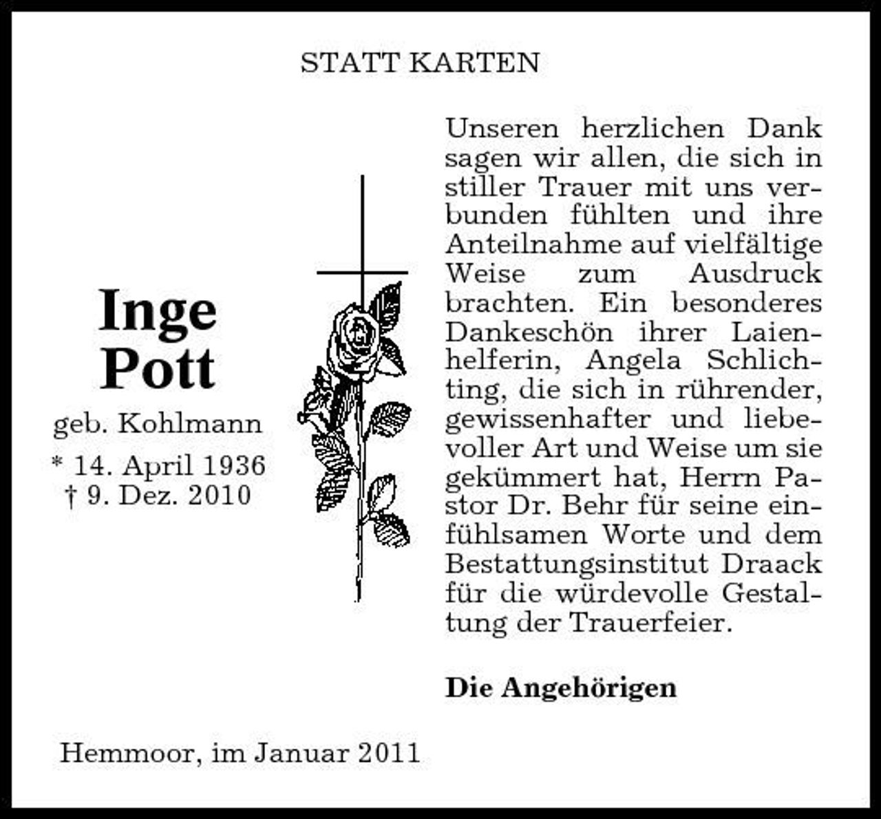 <p>STATT KARTEN Unseren herzlichen Dank sagen wir allen, die sich in stiller Trauer mit uns verbunden fühlten und ihre Anteilnahme auf vielfältige Weise zum Ausdruck brachten. Ein besonderes Dankeschön ihrer Laienhelferin, Angela Schlichting, die sich in rührender, gewissenhafter und liebevoller Art und Weise um sie gekümmert hat, Herrn Pastor Dr. Behr für seine einfühlsamen Worte und dem Bestattungsinstitut Draack für die würdevolle Gestaltung der Trauerfeier. Die Angehörigen Hemmoor, im Januar 2011</p><p>Inge Pott<br />geb. Kohlmann * 14. April 1936 † 9. Dez. 2010</p>