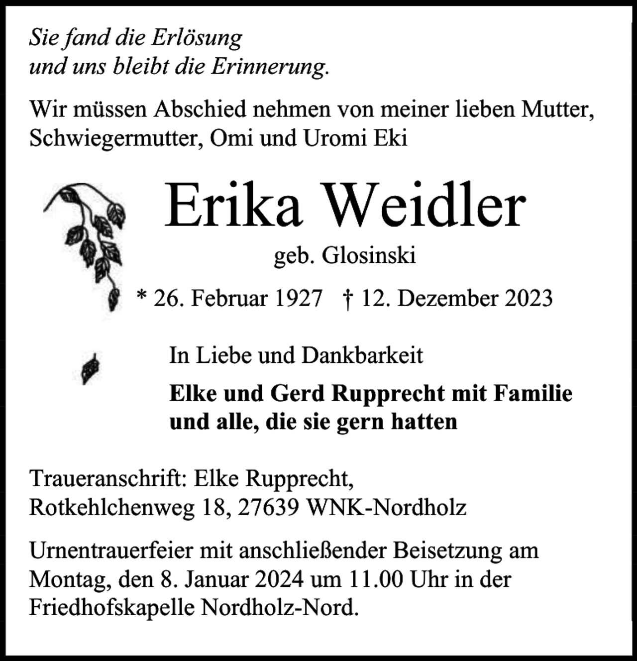 <p>Sie fand die Erlösung<br />und uns bleibt die Erinnerung.<br />Wir müssen Abschied nehmen von meiner lieben Mutter,<br />Schwiegermutter, Omi und Uromi Eki</p><p>Erika Weidler<br />geb. Glosinski</p><p>* 26. Februar 1927 † 12. Dezember 2023<br />In Liebe und Dankbarkeit<br />Elke und Gerd Rupprecht mit Familie<br />und alle, die sie gern hatten<br />Traueranschrift: Elke Rupprecht,<br />Rotkehlchenweg 18, 27639 WNK-Nordholz<br />Urnentrauerfeier mit anschließender Beisetzung am<br />Montag, den 8. Januar 2024 um 11.00 Uhr in der<br />Friedhofskapelle Nordholz-Nord.</p>