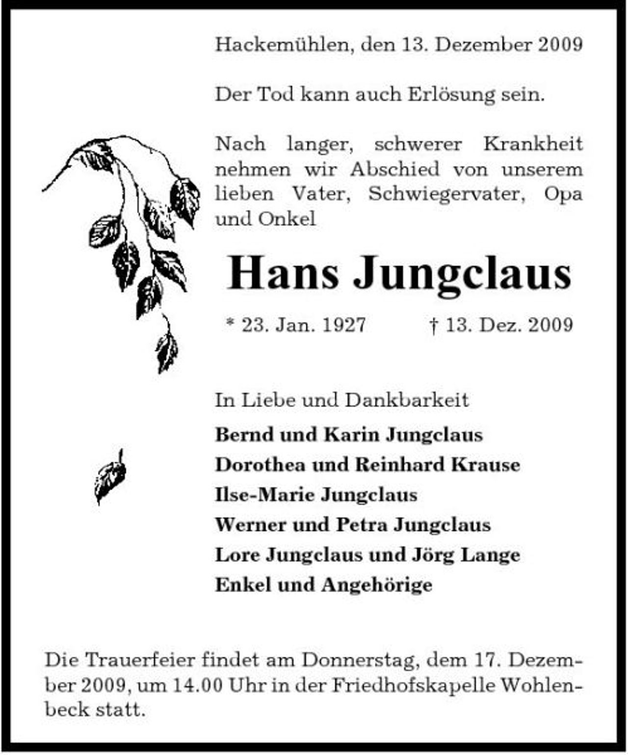 <p>Hackemühlen, den 13. Dezember 2009 Der Tod kann auch Erlösung sein. Nach langer, schwerer Krankheit nehmen wir Abschied von unserem lieben Vater, Schwiegervater, Opa und Onkel</p><p>Hans Jungclaus<br />* 23. Jan. 1927 † 13. Dez. 2009 In Liebe und Dankbarkeit Bernd und Karin Jungclaus Dorothea und Reinhard Krause Ilse-Marie Jungclaus Werner und Petra Jungclaus Lore Jungclaus und Jörg Lange Enkel und Angehörige</p><p>Die Trauerfeier findet am Donnerstag, dem 17. Dezember 2009, um 14.00 Uhr in der Friedhofskapelle Wohlenbeck statt.</p>
