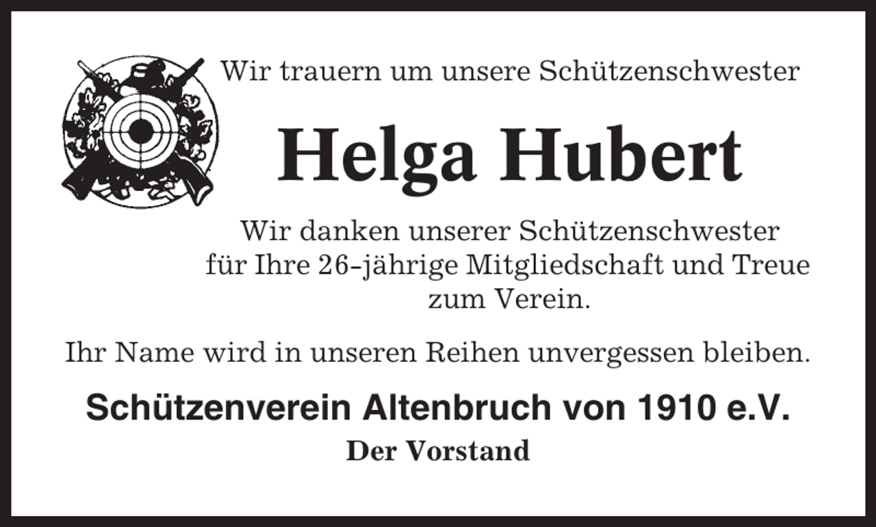 <p>Wir trauern um unsere Schützenschwester</p><p>Helga Hubert<br />Wir danken unserer Schützenschwester<br />für Ihre 26-jährige Mitgliedschaft und Treue<br />zum Verein.<br />Ihr Name wird in unseren Reihen unvergessen bleiben.</p><p>Schützenverein Altenbruch von 1910 e.V.<br />Der Vorstand</p>