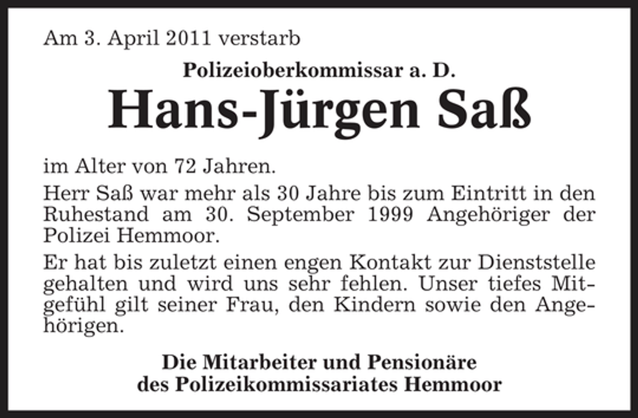 <p>Am 3. April 2011 verstarb Polizeioberkommissar a. D.</p><p>Hans-Jürgen Saß<br />im Alter von 72 Jahren. Herr Saß war mehr als 30 Jahre bis zum Eintritt in den Ruhestand am 30. September 1999 Angehöriger der Polizei Hemmoor. Er hat bis zuletzt einen engen Kontakt zur Dienststelle gehalten und wird uns sehr fehlen. Unser tiefes Mitgefühl gilt seiner Frau, den Kindern sowie den Angehörigen. Die Mitarbeiter und Pensionäre des Polizeikommissariates Hemmoor</p>