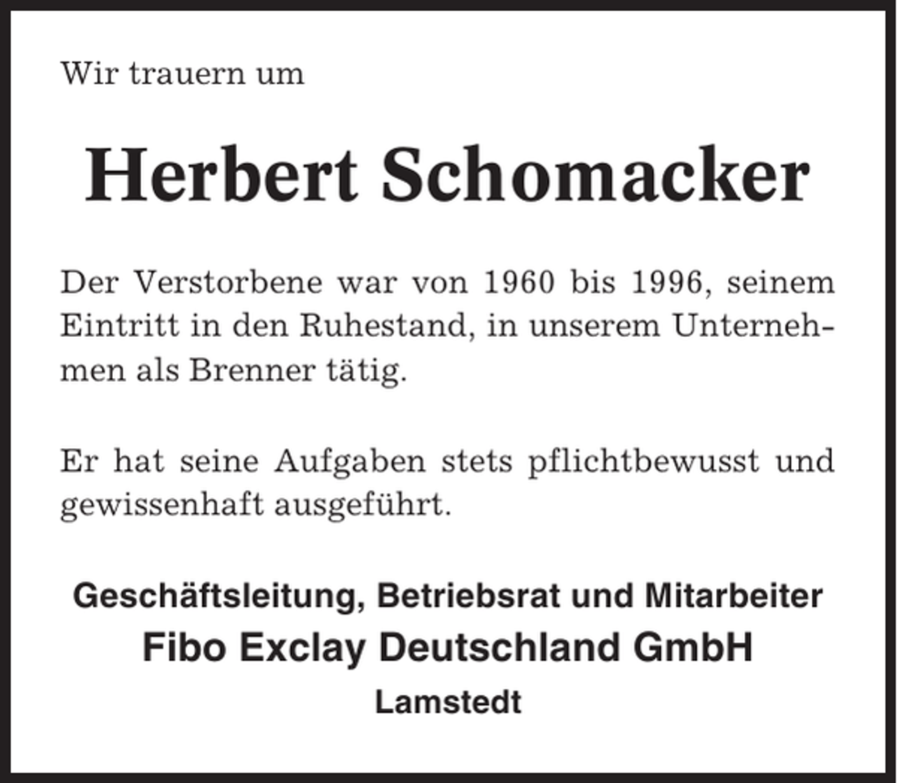 <p>Wir trauern um</p><p>Herbert Schomacker<br />Der Verstorbene war von 1960 bis 1996, seinem<br />Eintritt in den Ruhestand, in unserem Unternehmen als Brenner tätig.<br />Er hat seine Aufgaben stets pflichtbewusst und<br />gewissenhaft ausgeführt.</p><p>Geschäftsleitung, Betriebsrat und Mitarbeiter</p><p>Fibo Exclay Deutschland GmbH<br />Lamstedt</p>