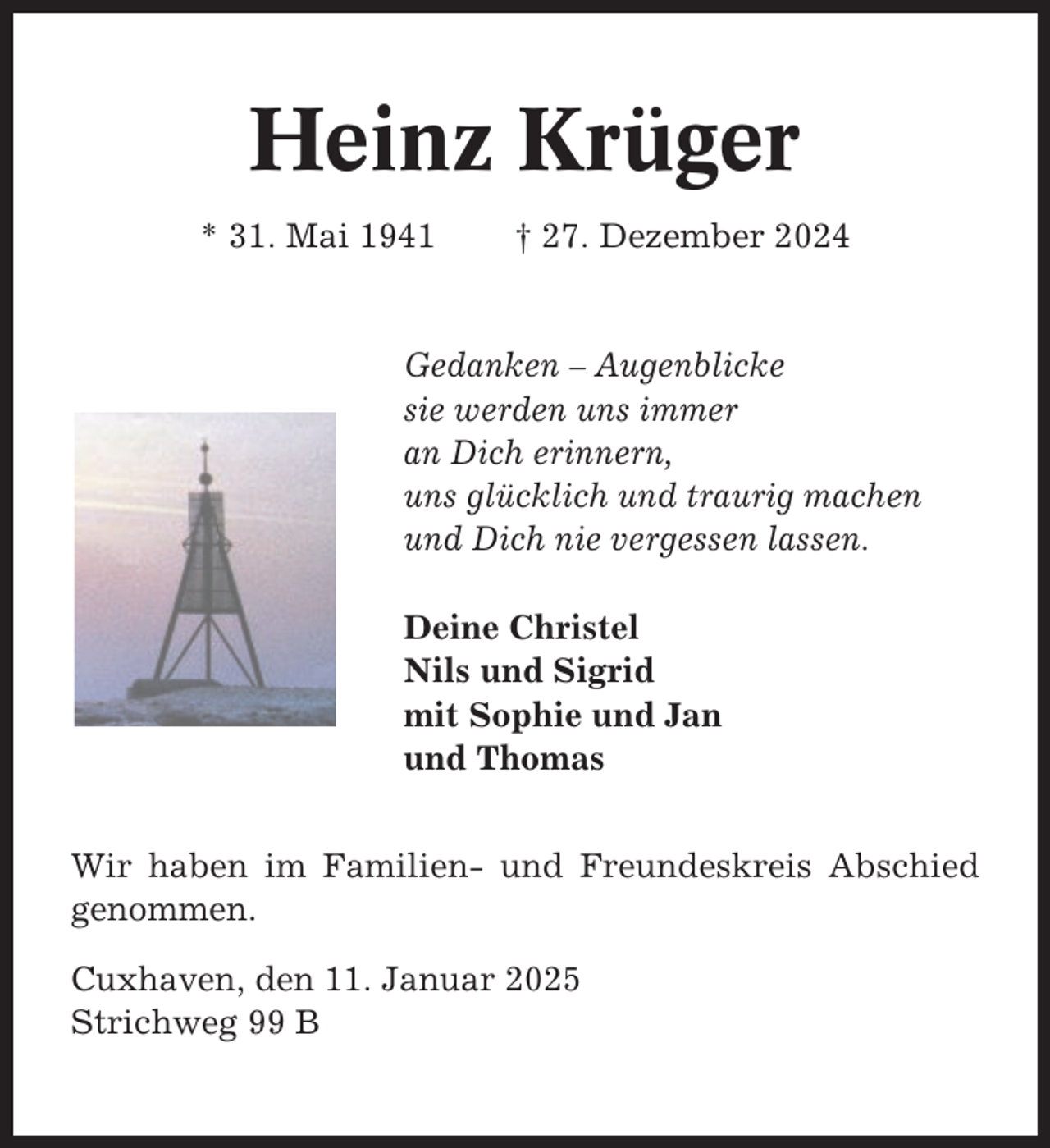 <p>Heinz Krüger<br />* 31. Mai 1941</p><p>† 27. Dezember 2024</p><p>Gedanken – Augenblicke<br />sie werden uns immer<br />an Dich erinnern,<br />uns glücklich und traurig machen<br />und Dich nie vergessen lassen.<br />Deine Christel<br />Nils und Sigrid<br />mit Sophie und Jan<br />und Thomas<br />Wir haben im Familien- und Freundeskreis Abschied<br />genommen.<br />Cuxhaven, den 11. Januar 2025<br />Strichweg 99 B</p>