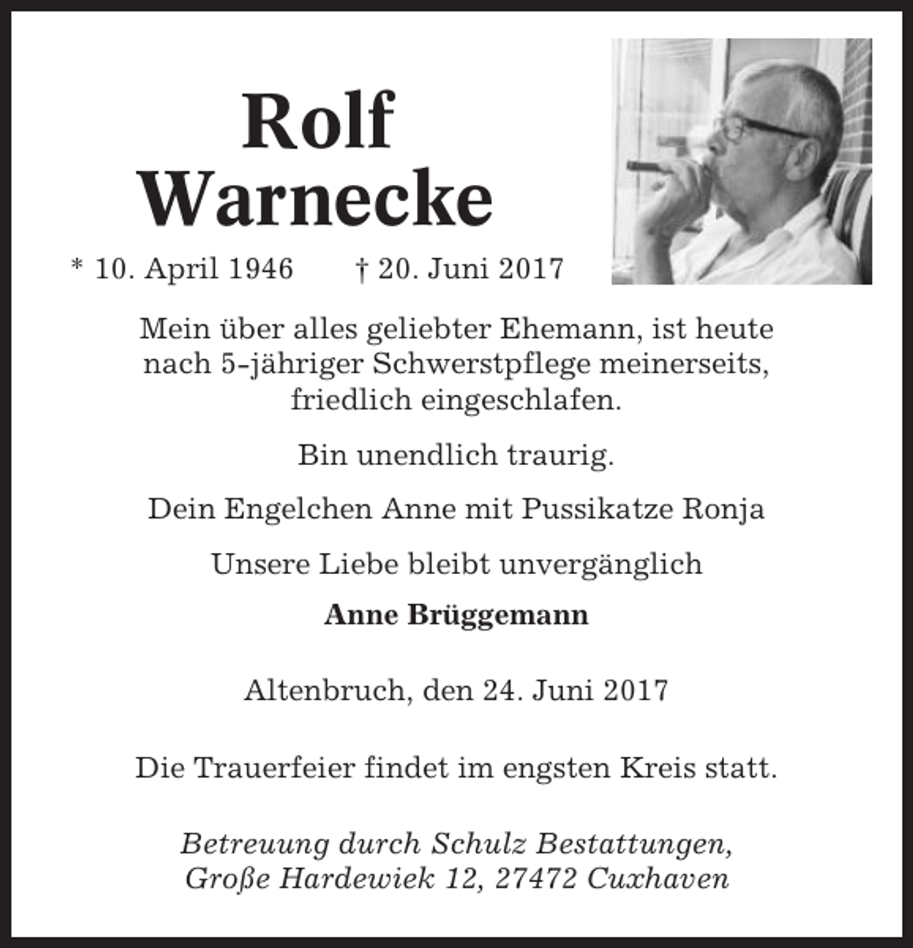 <p>Rolf<br />Warnecke<br />* 10. April 1946</p><p>† 20. Juni 2017</p><p>Mein über alles geliebter Ehemann, ist heute<br />nach 5-jähriger Schwerstpflege meinerseits,<br />friedlich eingeschlafen.<br />Bin unendlich traurig.<br />Dein Engelchen Anne mit Pussikatze Ronja<br />Unsere Liebe bleibt unvergänglich<br />Anne Brüggemann<br />Altenbruch, den 24. Juni 2017<br />Die Trauerfeier findet im engsten Kreis statt.<br />Betreuung durch Schulz Bestattungen,<br />Große Hardewiek 12, 27472 Cuxhaven</p>