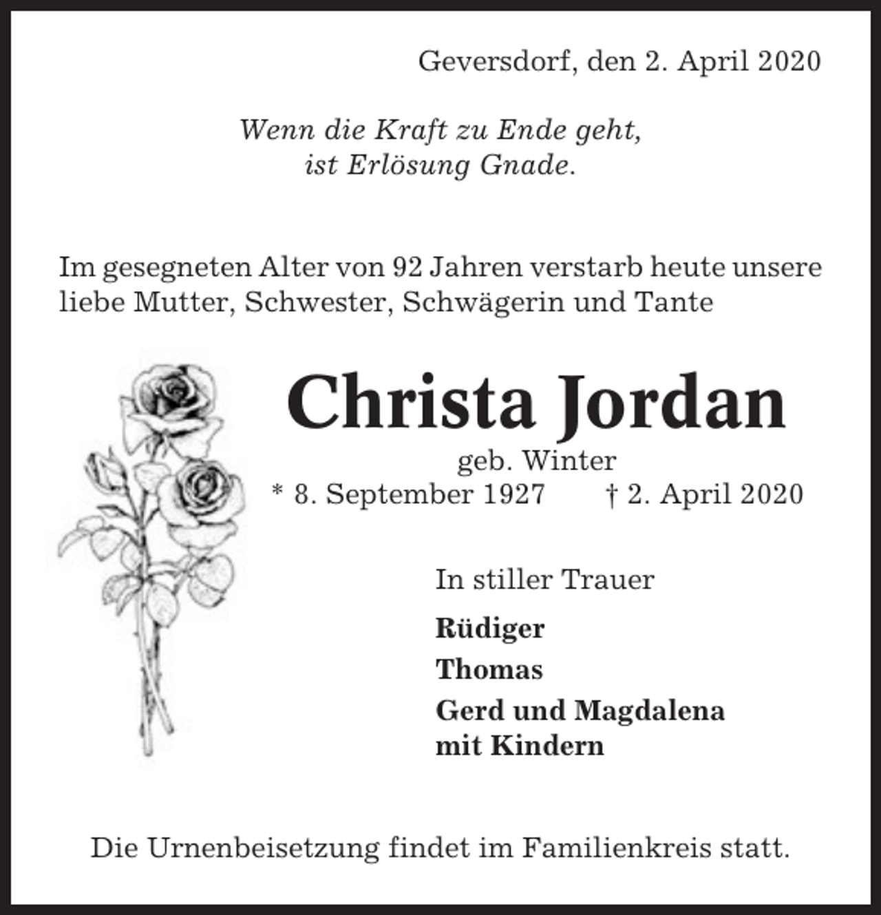 <p>Geversdorf, den 2. April 2020<br />Wenn die Kraft zu Ende geht,<br />ist Erlösung Gnade.</p><p>Im gesegneten Alter von 92 Jahren verstarb heute unsere<br />liebe Mutter, Schwester, Schwägerin und Tante</p><p>Christa Jordan<br />geb. Winter<br />* 8. September 1927<br />† 2. April 2020<br />In stiller Trauer<br />Rüdiger<br />Thomas<br />Gerd und Magdalena<br />mit Kindern</p><p>Die Urnenbeisetzung findet im Familienkreis statt.</p>
