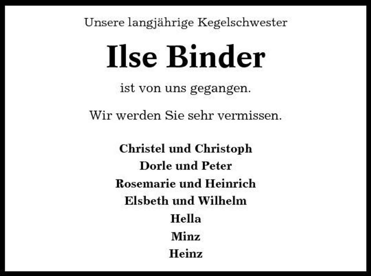 <p>Unsere langjährige Kegelschwester</p><p>Ilse Binder<br />ist von uns gegangen. Wir werden Sie sehr vermissen.<br />Christel und Christoph Dorle und Peter Rosemarie und Heinrich Elsbeth und Wilhelm Hella Minz Heinz</p>