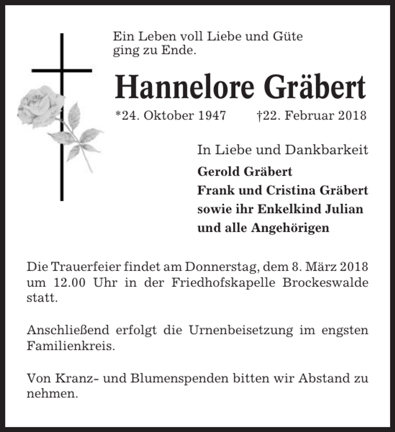 <p>Ein Leben voll Liebe und Güte<br />ging zu Ende.</p><p>Hannelore Gräbert<br />*24. Oktober 1947</p><p>†22. Februar 2018</p><p>In Liebe und Dankbarkeit<br />Gerold Gräbert<br />Frank und Cristina Gräbert<br />sowie ihr Enkelkind Julian<br />und alle Angehörigen<br />Die Trauerfeier findet am Donnerstag, dem 8. März 2018<br />um 12.00 Uhr in der Friedhofskapelle Brockeswalde<br />statt.<br />Anschließend erfolgt die Urnenbeisetzung im engsten<br />Familienkreis.<br />Von Kranz- und Blumenspenden bitten wir Abstand zu<br />nehmen.</p>